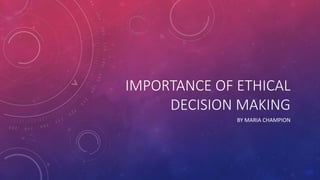 IMPORTANCE OF ETHICAL
DECISION MAKING
BY MARIA CHAMPION
 