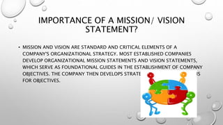 IMPORTANCE OF A MISSION/ VISION
STATEMENT?
• MISSION AND VISION ARE STANDARD AND CRITICAL ELEMENTS OF A
COMPANY'S ORGANIZATIONAL STRATEGY. MOST ESTABLISHED COMPANIES
DEVELOP ORGANIZATIONAL MISSION STATEMENTS AND VISION STATEMENTS,
WHICH SERVE AS FOUNDATIONAL GUIDES IN THE ESTABLISHMENT OF COMPANY
OBJECTIVES. THE COMPANY THEN DEVELOPS STRATEGIC AND TACTICAL PLANS
FOR OBJECTIVES.
 