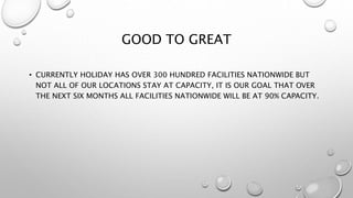 GOOD TO GREAT
• CURRENTLY HOLIDAY HAS OVER 300 HUNDRED FACILITIES NATIONWIDE BUT
NOT ALL OF OUR LOCATIONS STAY AT CAPACITY, IT IS OUR GOAL THAT OVER
THE NEXT SIX MONTHS ALL FACILITIES NATIONWIDE WILL BE AT 90% CAPACITY.
 