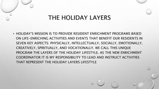 THE HOLIDAY LAYERS
• HOLIDAY’S MISSION IS TO PROVIDE RESIDENT ENRICHMENT PROGRAMS BASED
ON LIFE-ENRICHING ACTIVITIES AND EVENTS THAT BENEFIT OUR RESIDENTS IN
SEVEN KEY ASPECTS: PHYSICALLY, INTELLECTUALLY, SOCIALLY, EMOTIONALLY,
CREATIVELY, SPIRITUALLY, AND VOCATIONALLY. WE CALL THIS UNIQUE
PROGRAM THE LAYERS OF THE HOLIDAY LIFESTYLE. AS THE NEW ENRICHMENT
COORDINATOR IT IS MY RESPONSIBILITY TO LEAD AND INSTRUCT ACTIVITIES
THAT REPRESENT THE HOLIDAY LAYERS LIFESTYLE
 