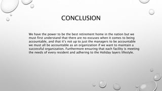 CONCLUSION
We have the power to be the best retirement home in the nation but we
must first understand that there are no excuses when it comes to being
accountable, and that it’s not up to just the managers to be accountable
we must all be accountable as an organization if we want to maintain a
successful organization. Furthermore ensuring that each facility is meeting
the needs of every resident and adhering to the Holiday layers lifestyle.
 