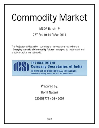 Page 1
Commodity Market
MSOP Batch - 9
27th
Feb to 14th
Mar 2014
The Project provides a short summary on various facts related to the
“Emerging scenario of Commodity Futures” in respect to the present and
practical capital market world.
Prepared by:
Rohit Natani
220558771 / 08 / 2007
 
