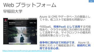 早稲田大学
https://www.microsoft.com/ja-jp/casestudies/waseda.aspx
Azure は CMS やデータベースの基盤とし
て十分。低コストで拡張性も問題ない
今回IaaS、将来PaaS として活用する可能
性あり。クラウドは常に次の移行先を想定
して活用すべき。マイクロソフトの優先的
な投資対象となっている。
係争時に国内法で対処ができ、 Azure は、
将来にわたって機能拡張され、継続的に利
用できる安心感。
事例
 