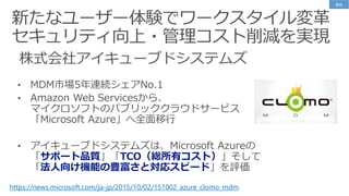 株式会社アイキューブドシステムズ
https://news.microsoft.com/ja-jp/2015/10/02/151002_azure_clomo_mdm
• MDM市場5年連続シェアNo.1
• Amazon Web Servicesから、
マイクロソフトのパブリッククラウドサービス
「Microsoft Azure」へ全面移行
• アイキューブドシステムズは、Microsoft Azureの
「サポート品質」「TCO（総所有コスト）」そして
「法人向け機能の豊富さと対応スピード」を評価
事例
 