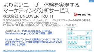 よりよいユーザー体験を実現する
マーケティング分析サービス
http://www.microsoft.com/ja-jp/casestudies/uncovertruth.aspx
Python Django、MySQL、
Cloudera Hadoop などのOSSで開発、構築
Azure はオープン ソースで開発しているエンジニアに
とって使いやすく、かつ移植性が非常に高いシステムを
構築することが可能
事例
 