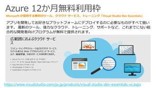 Azure 12か月無料利用枠
アプリを開発してお好きなプラットフォームにデプロイするのに必要なものがすべて揃い
ます。 最新のツール、強力なクラウド、トレーニング、サポートなど、これまでにない総
合的な開発者向けプログラムが無料で提供されます。
Microsoft が提供する無料のツール、クラウド サービス、トレーニング「Visual Studio Dev Essentials」
https://www.visualstudio.com/ja-jp/products/visual-studio-dev-essentials-vs.aspx
 