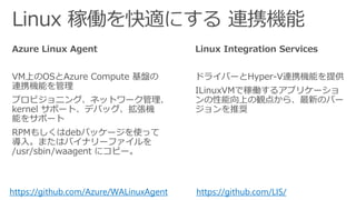 Azure Linux Agent
VM上のOSとAzure Compute 基盤の
連携機能を管理
プロビジョニング、ネットワーク管理、
kernel サポート、デバッグ、拡張機
能をサポート
RPMもしくはdebパッケージを使って
導入。またはバイナリーファイルを
/usr/sbin/waagent にコピー。
Linux Integration Services
ドライバーとHyper-V連携機能を提供
ILinuxVMで稼働するアプリケーショ
ンの性能向上の観点から、最新のバー
ジョンを推奨
https://github.com/Azure/WALinuxAgent https://github.com/LIS/
 