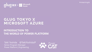 Taiki Yoshida @TaikiYoshidaJP
Senior Program Manager
Power Platform | Engineering
#mstechnight
INTRODUCTION TO
THE WORLD OF POWER PLATFORM
 