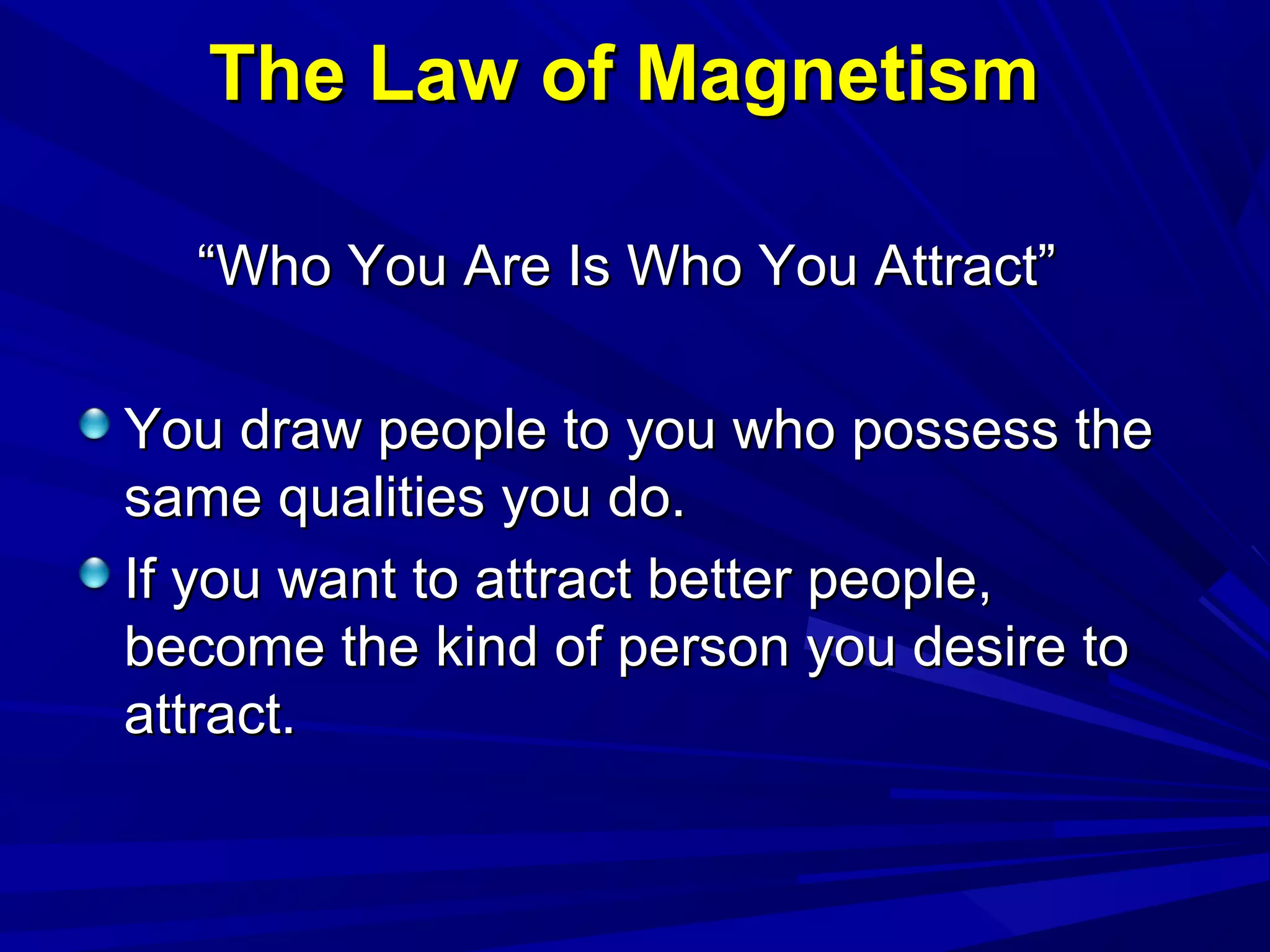 The Law of MagnetismThe Law of Magnetism
““Who You Are Is Who You Attract”Who You Are Is Who You Attract”
You draw people to you who possess theYou draw people to you who possess the
same qualities you do.same qualities you do.
If you want to attract better people,If you want to attract better people,
become the kind of person you desire tobecome the kind of person you desire to
attract.attract.
 