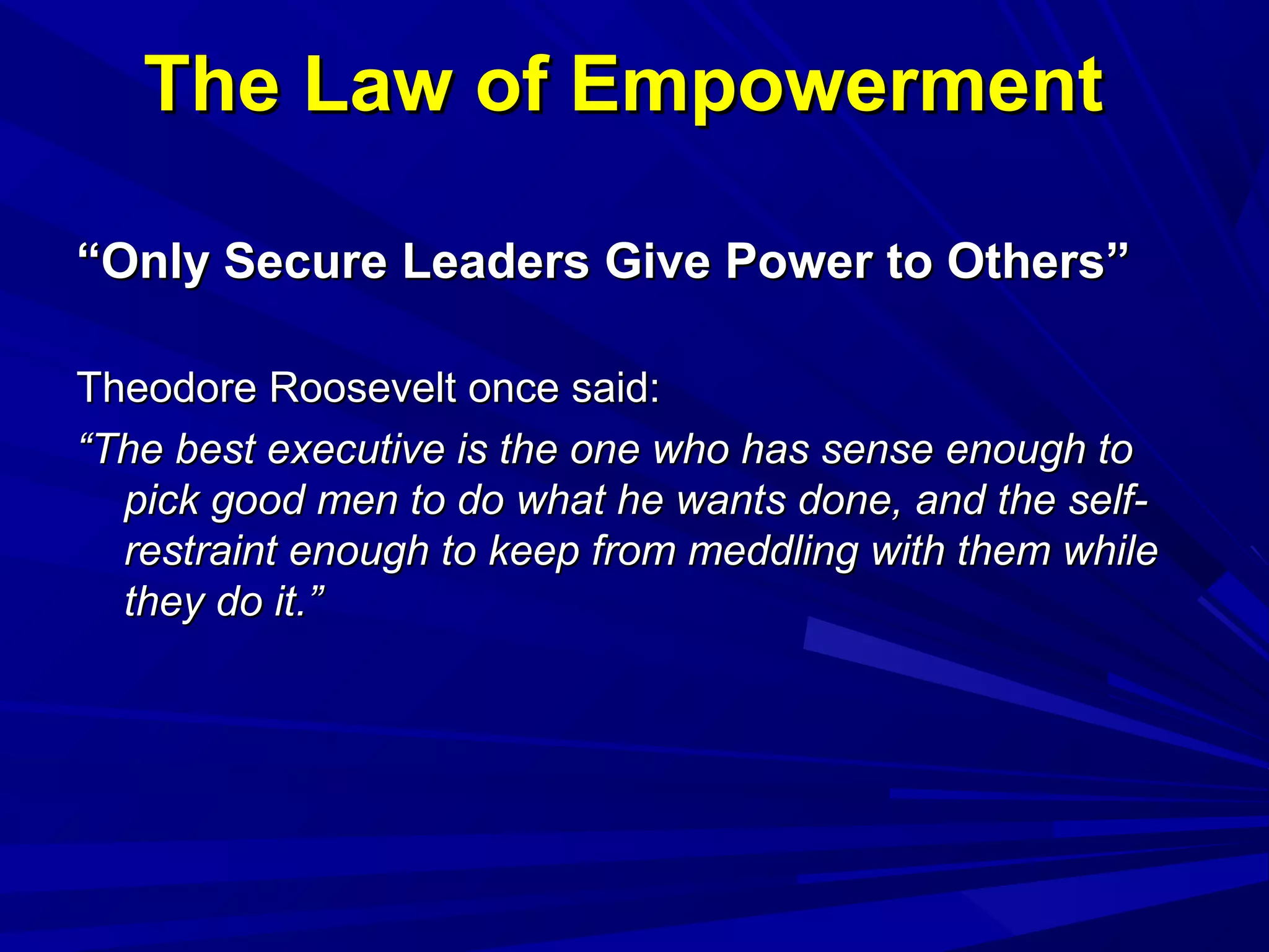 The Law of EmpowermentThe Law of Empowerment
““Only Secure Leaders Give Power to Others”Only Secure Leaders Give Power to Others”
Theodore Roosevelt once said:Theodore Roosevelt once said:
““The best executive is the one who has sense enough toThe best executive is the one who has sense enough to
pick good men to do what he wants done, and the self-pick good men to do what he wants done, and the self-
restraint enough to keep from meddling with them whilerestraint enough to keep from meddling with them while
they do it.”they do it.”
 
