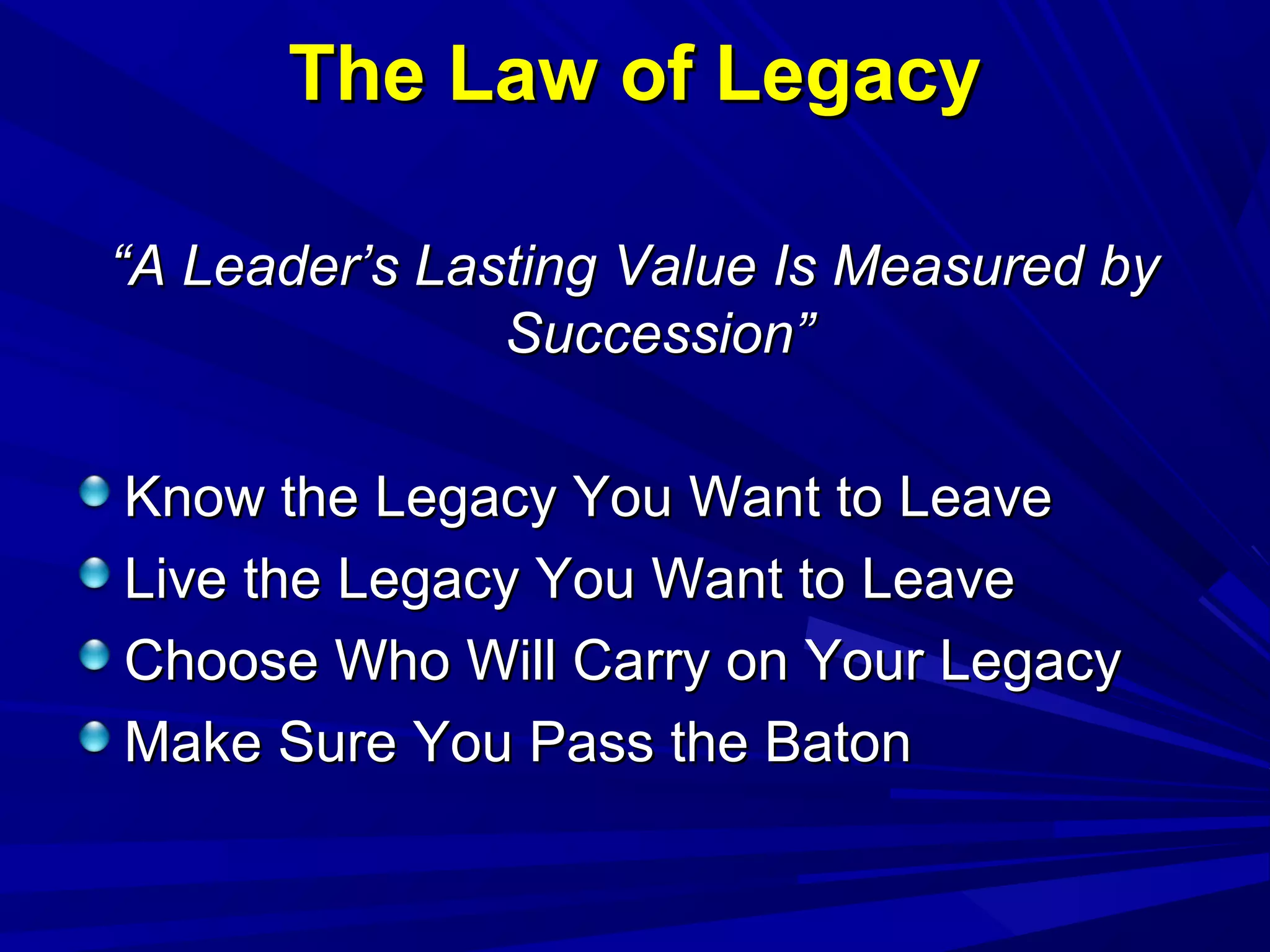 The Law of LegacyThe Law of Legacy
““A Leader’s Lasting Value Is Measured byA Leader’s Lasting Value Is Measured by
Succession”Succession”
Know the Legacy You Want to LeaveKnow the Legacy You Want to Leave
Live the Legacy You Want to LeaveLive the Legacy You Want to Leave
Choose Who Will Carry on Your LegacyChoose Who Will Carry on Your Legacy
Make Sure You Pass the BatonMake Sure You Pass the Baton
 