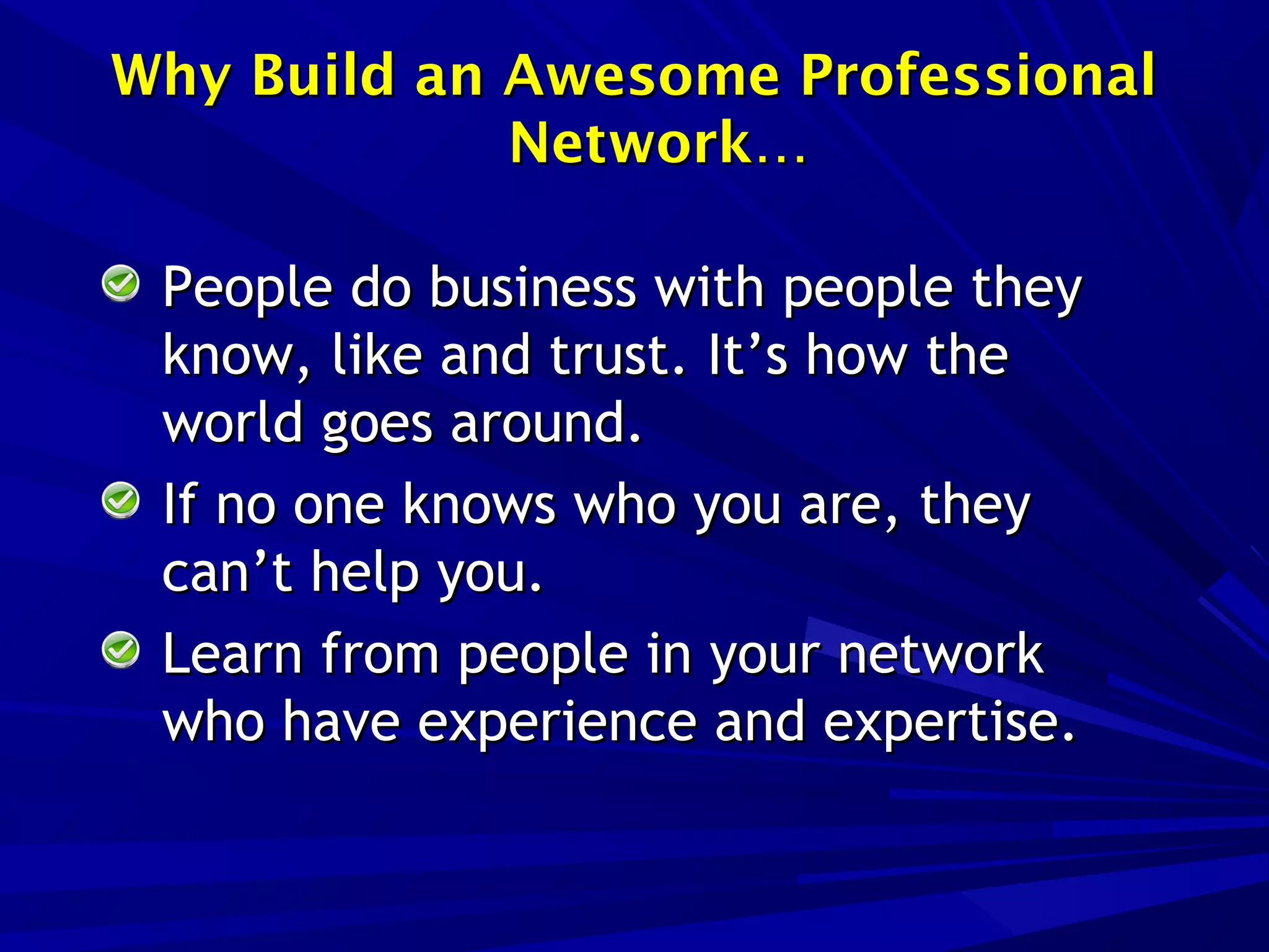 People do business with people theyPeople do business with people they
know, like and trust. It’s how theknow, like and trust. It’s how the
world goes around.world goes around.
If no one knows who you are, theyIf no one knows who you are, they
can’t help you.can’t help you.
Learn from people in your networkLearn from people in your network
who have experience and expertise.who have experience and expertise.
Why Build an Awesome ProfessionalWhy Build an Awesome Professional
Network…Network…
 