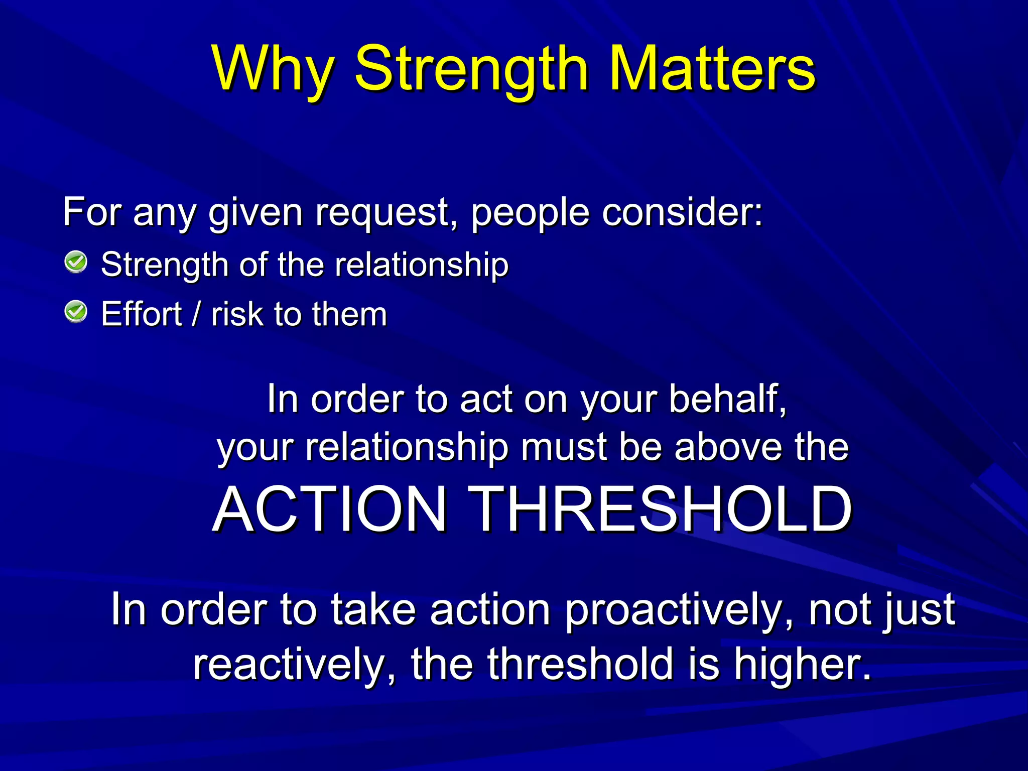 Why Strength MattersWhy Strength Matters
For any given request, people consider:For any given request, people consider:
Strength of the relationshipStrength of the relationship
Effort / risk to themEffort / risk to them
In order to act on your behalf,In order to act on your behalf,
your relationship must be above theyour relationship must be above the
ACTION THRESHOLDACTION THRESHOLD
In order to take action proactively, not justIn order to take action proactively, not just
reactively, the threshold is higher.reactively, the threshold is higher.
 