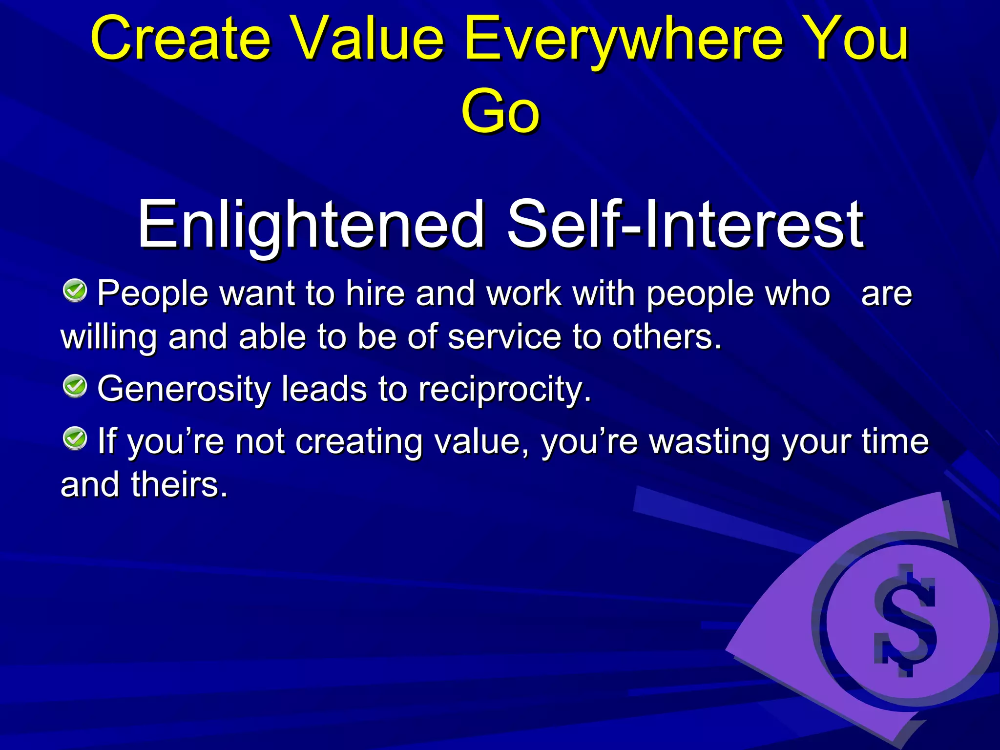 Create Value Everywhere YouCreate Value Everywhere You
GoGo
Enlightened Self-InterestEnlightened Self-Interest
People want to hire and work with people who arePeople want to hire and work with people who are
willing and able to be of service to others.willing and able to be of service to others.
Generosity leads to reciprocity.Generosity leads to reciprocity.
If you’re not creating value, you’re wasting your timeIf you’re not creating value, you’re wasting your time
and theirs.and theirs.
 