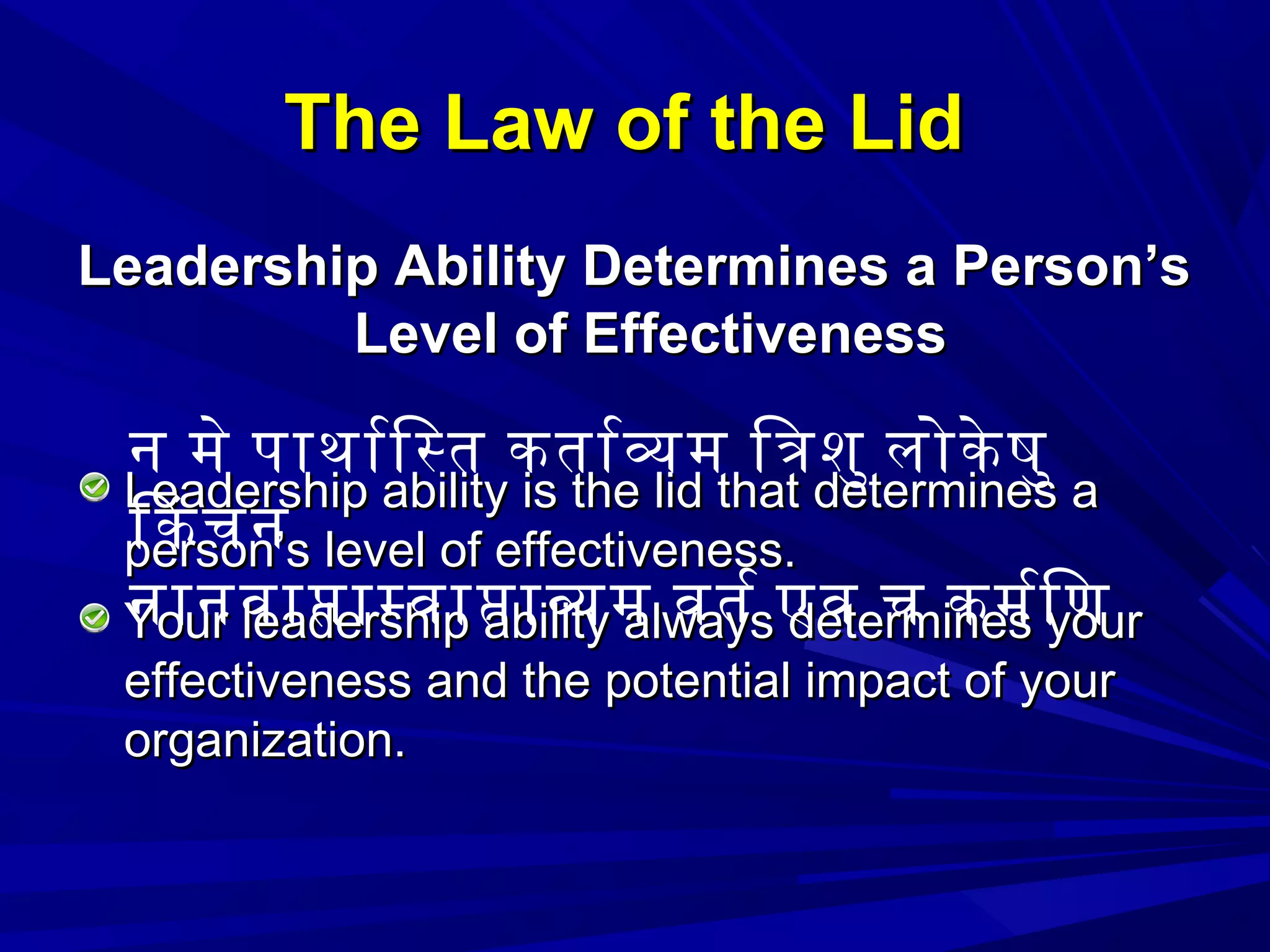 The Law of the LidThe Law of the Lid
Leadership Ability Determines a Person’sLeadership Ability Determines a Person’s
Level of EffectivenessLevel of Effectiveness
Leadership ability is the lid that determines aLeadership ability is the lid that determines a
person’s level of effectiveness.person’s level of effectiveness.
Your leadership ability always determines yourYour leadership ability always determines your
effectiveness and the potential impact of youreffectiveness and the potential impact of your
organization.organization.
न मे पाथारिसत कतारवम ितशु लोके षु
िकचन
नानवापामवापावम वतर एव च कमरिण
 