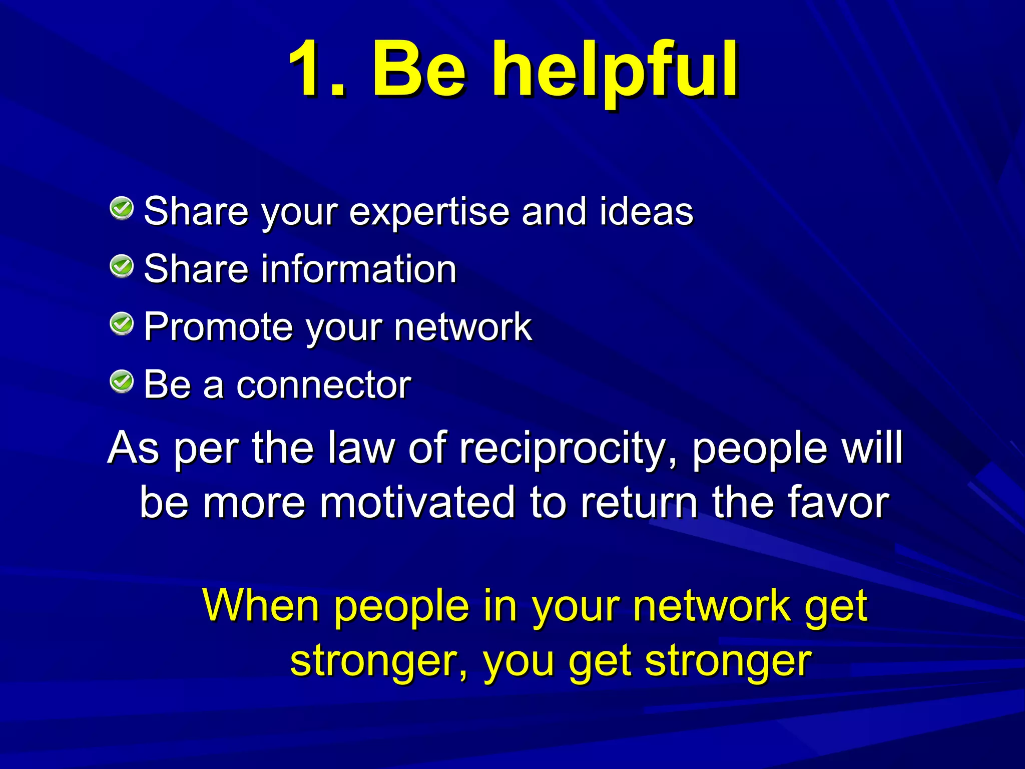 1. Be helpful1. Be helpful
Share your expertise and ideasShare your expertise and ideas
Share informationShare information
Promote your networkPromote your network
Be a connectorBe a connector
As per the law of reciprocity, people willAs per the law of reciprocity, people will
be more motivated to return the favorbe more motivated to return the favor
When people in your network getWhen people in your network get
stronger, you get strongerstronger, you get stronger
 