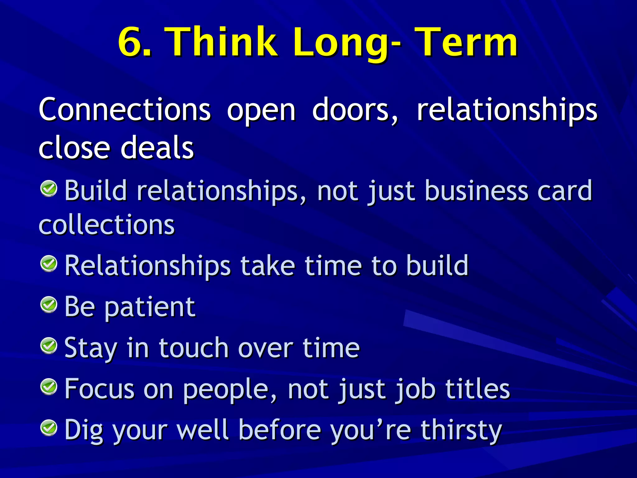 6. Think Long- Term6. Think Long- Term
Connections open doors, relationshipsConnections open doors, relationships
close dealsclose deals
Build relationships, not just business cardBuild relationships, not just business card
collectionscollections
Relationships take time to buildRelationships take time to build
Be patientBe patient
Stay in touch over timeStay in touch over time
Focus on people, not just job titlesFocus on people, not just job titles
Dig your well before you’re thirstyDig your well before you’re thirsty
 