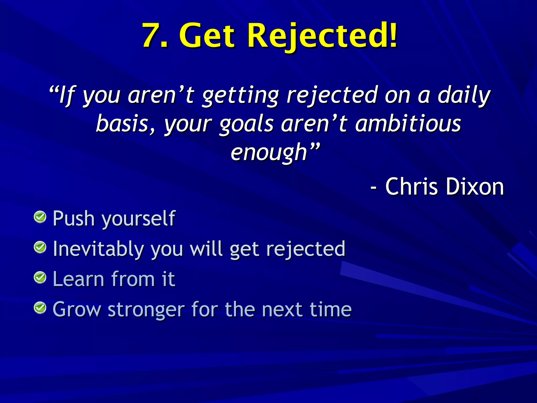 7. Get Rejected!7. Get Rejected!
““If you aren’t getting rejected on a dailyIf you aren’t getting rejected on a daily
basis, your goals aren’t ambitiousbasis, your goals aren’t ambitious
enough”enough”
- Chris Dixon- Chris Dixon
Push yourselfPush yourself
Inevitably you will get rejectedInevitably you will get rejected
Learn from itLearn from it
Grow stronger for the next timeGrow stronger for the next time
 
