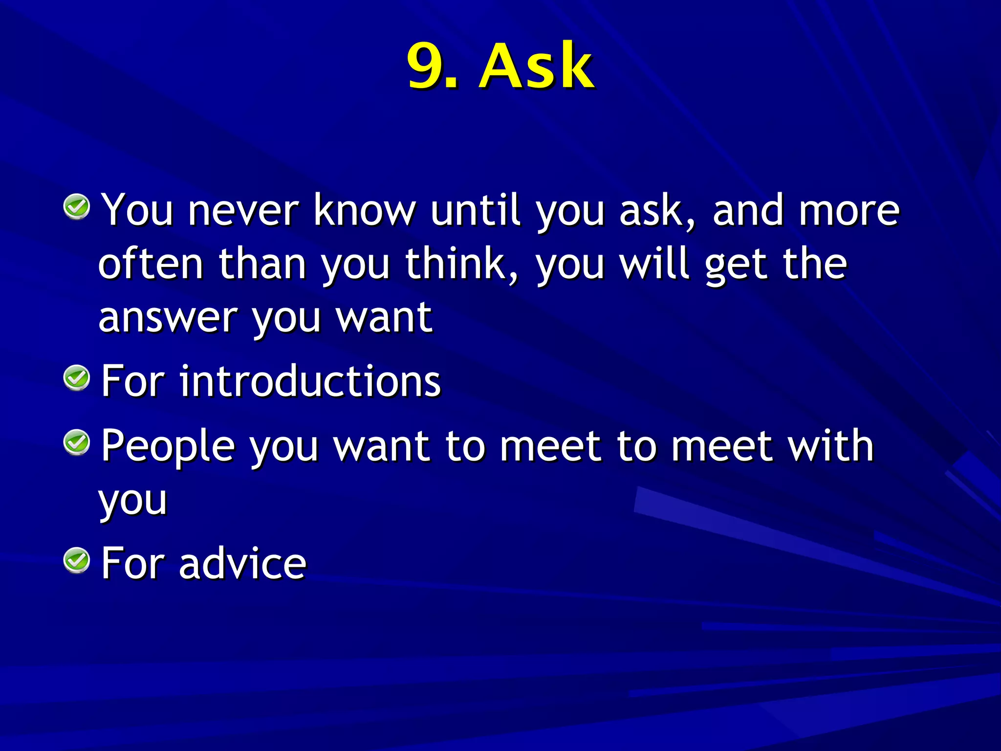 9. Ask9. Ask
You never know until you ask, and moreYou never know until you ask, and more
often than you think, you will get theoften than you think, you will get the
answer you wantanswer you want
For introductionsFor introductions
People you want to meet to meet withPeople you want to meet to meet with
youyou
For adviceFor advice
 
