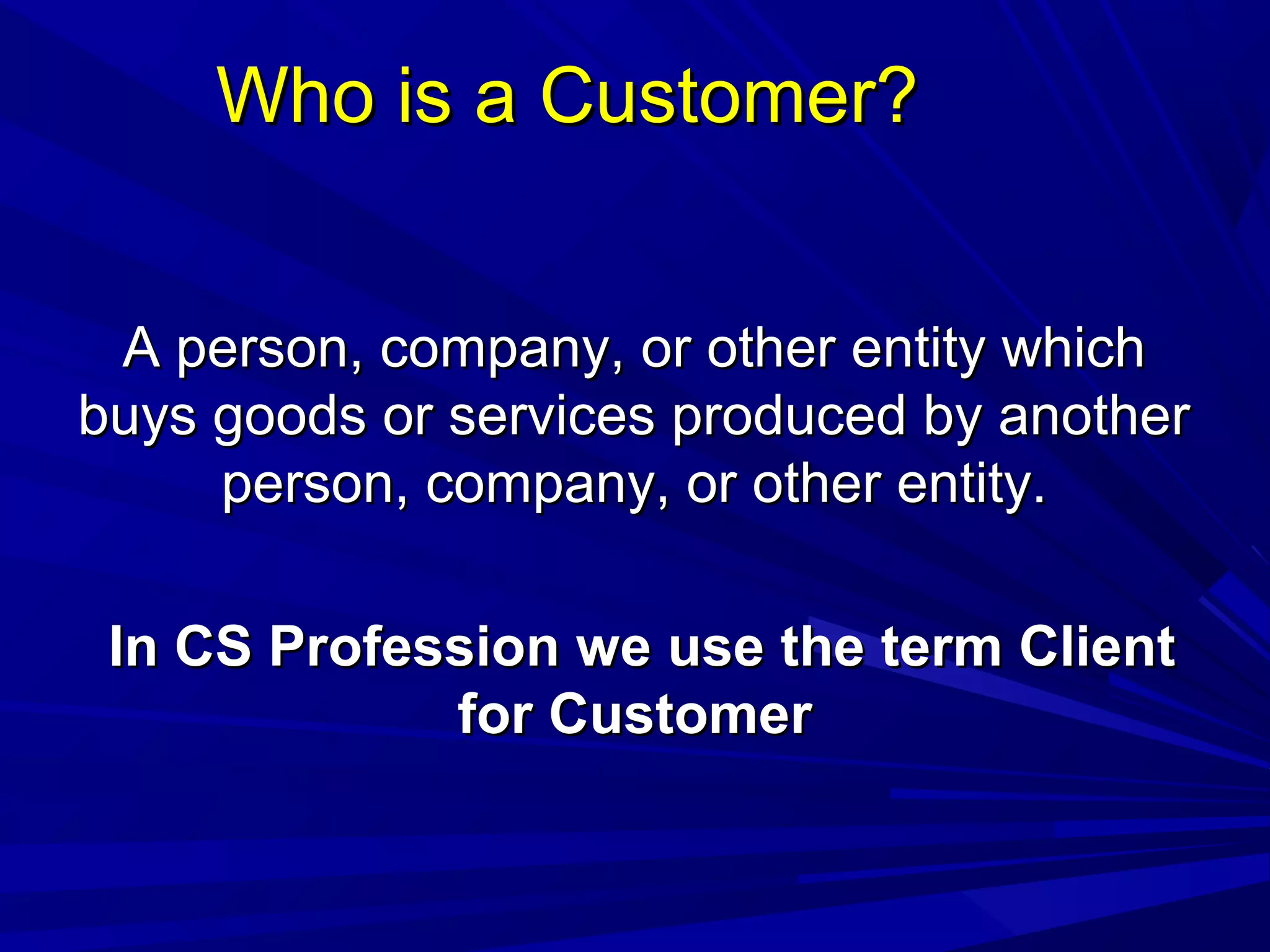 Who is a Customer?Who is a Customer?
A person, company, or other entity whichA person, company, or other entity which
buys goods or services produced by anotherbuys goods or services produced by another
person, company, or other entity.person, company, or other entity.
In CS Profession we use the term ClientIn CS Profession we use the term Client
for Customerfor Customer
 