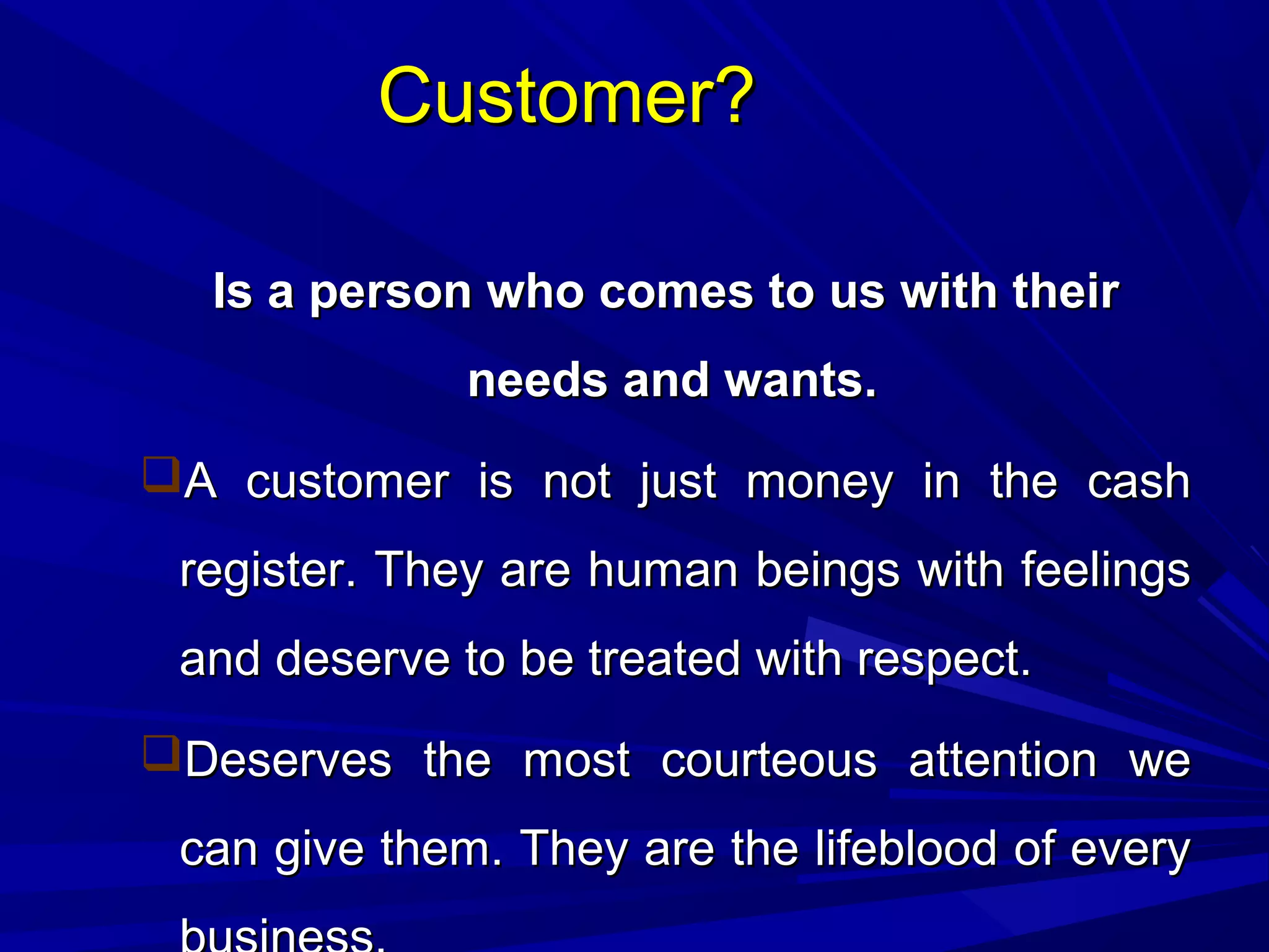 Customer?Customer?
Is a person who comes to us with theirIs a person who comes to us with their
needs and wants.needs and wants.
A customer is not just money in the cashA customer is not just money in the cash
register. They are human beings with feelingsregister. They are human beings with feelings
and deserve to be treated with respect.and deserve to be treated with respect.
Deserves the most courteous attention weDeserves the most courteous attention we
can give them. They are the lifeblood of everycan give them. They are the lifeblood of every
 