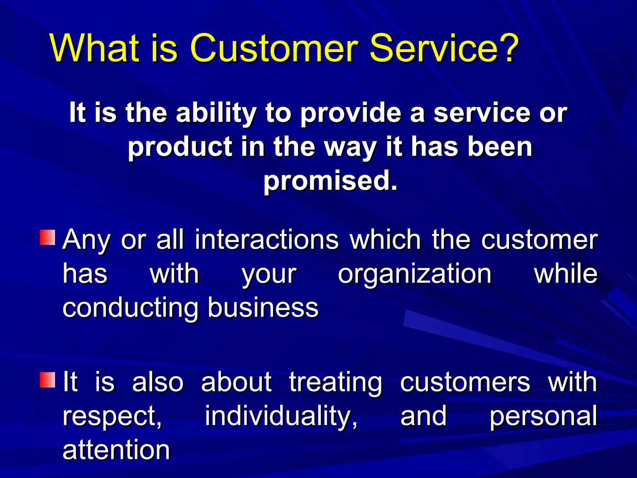 What is Customer Service?What is Customer Service?
It is the ability to provide a service orIt is the ability to provide a service or
product in the way it has beenproduct in the way it has been
promised.promised.
Any or all interactions which the customerAny or all interactions which the customer
has with your organization whilehas with your organization while
conducting businessconducting business
It is also about treating customers withIt is also about treating customers with
respect, individuality, and personalrespect, individuality, and personal
attentionattention
 