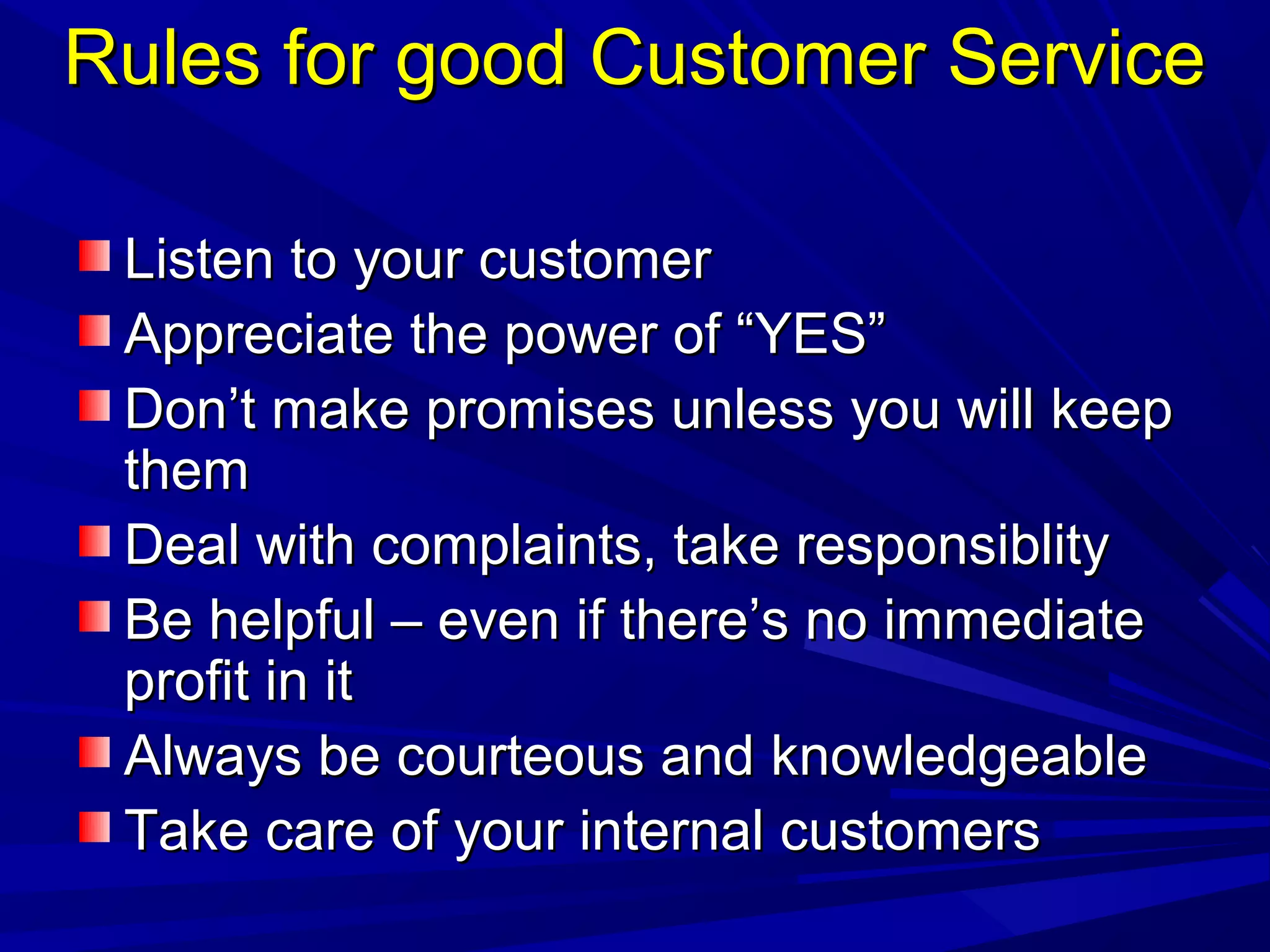 Rules for good Customer ServiceRules for good Customer Service
Listen to your customerListen to your customer
Appreciate the power of “YES”Appreciate the power of “YES”
Don’t make promises unless you will keepDon’t make promises unless you will keep
themthem
Deal with complaints, take responsiblityDeal with complaints, take responsiblity
Be helpful – even if there’s no immediateBe helpful – even if there’s no immediate
profit in itprofit in it
Always be courteous and knowledgeableAlways be courteous and knowledgeable
Take care of your internal customersTake care of your internal customers
 