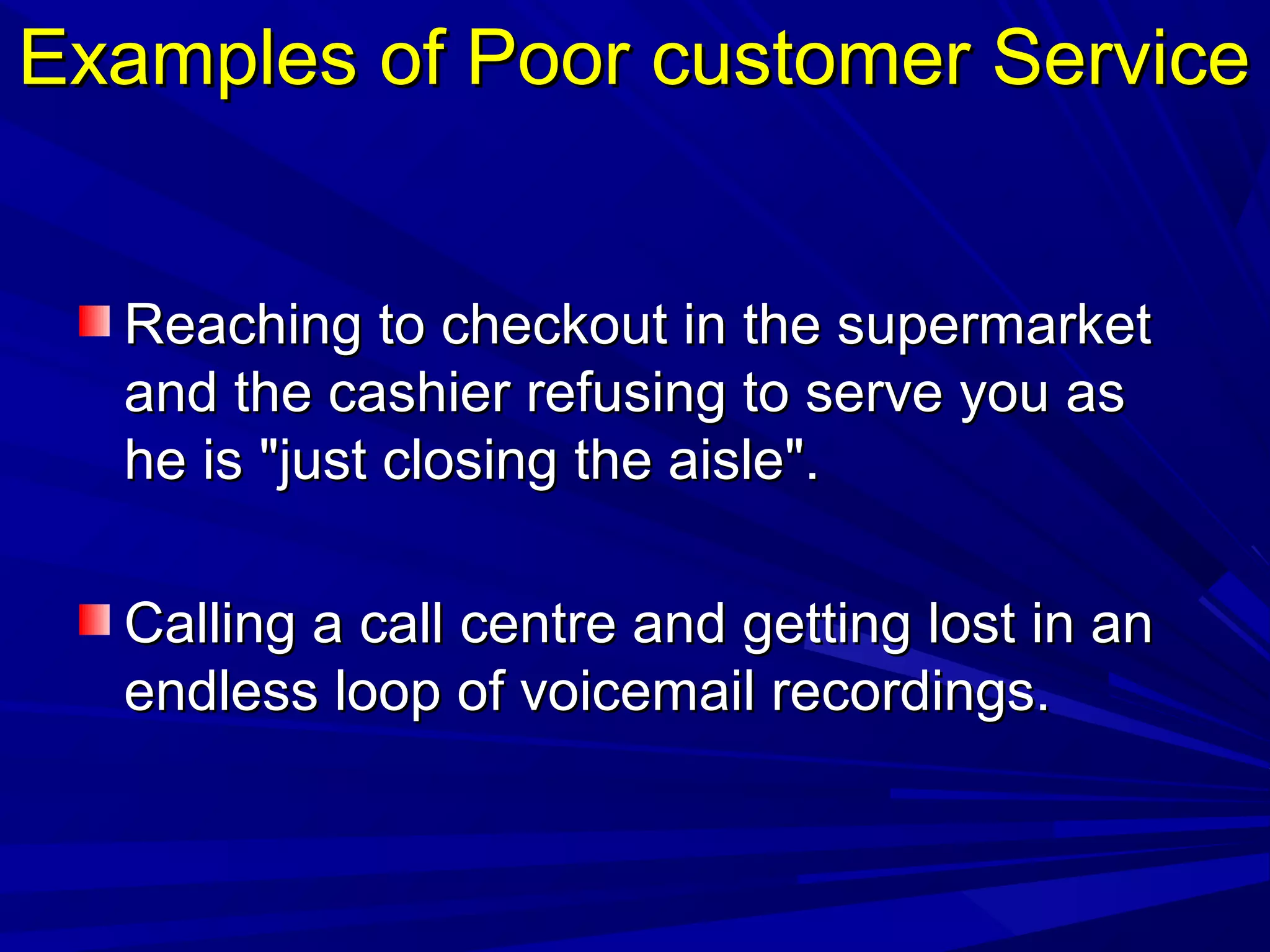 Examples of Poor customer ServiceExamples of Poor customer Service
Reaching to checkout in the supermarketReaching to checkout in the supermarket
and the cashier refusing to serve you asand the cashier refusing to serve you as
he is "just closing the aisle".he is "just closing the aisle".
Calling a call centre and getting lost in anCalling a call centre and getting lost in an
endless loop of voicemail recordings.endless loop of voicemail recordings.
 