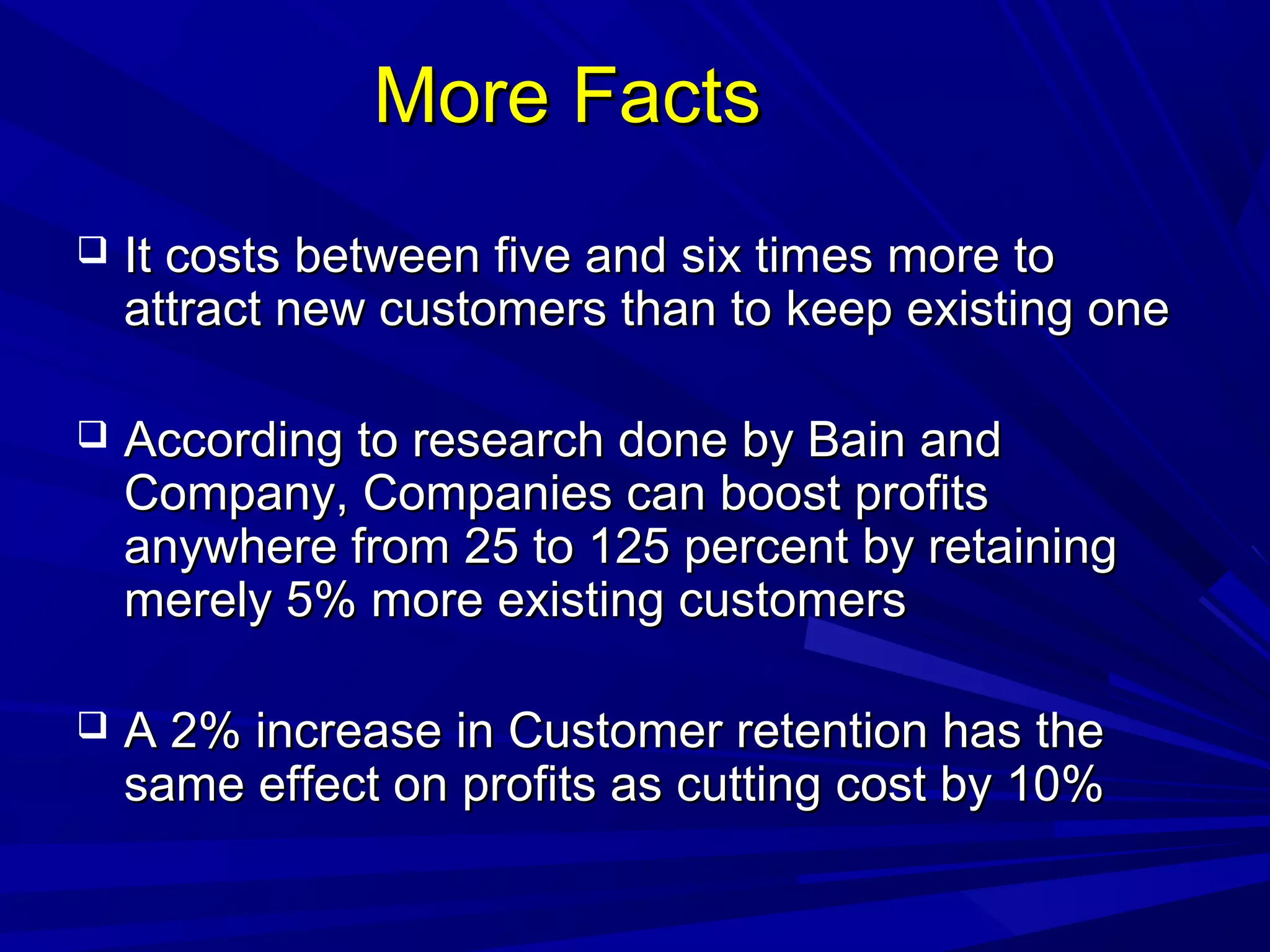 More FactsMore Facts
 It costs between five and six times more toIt costs between five and six times more to
attract new customers than to keep existing oneattract new customers than to keep existing one
 According to research done by Bain andAccording to research done by Bain and
Company, Companies can boost profitsCompany, Companies can boost profits
anywhere from 25 to 125 percent by retaininganywhere from 25 to 125 percent by retaining
merely 5% more existing customersmerely 5% more existing customers
 A 2% increase in Customer retention has theA 2% increase in Customer retention has the
same effect on profits as cutting cost by 10%same effect on profits as cutting cost by 10%
 