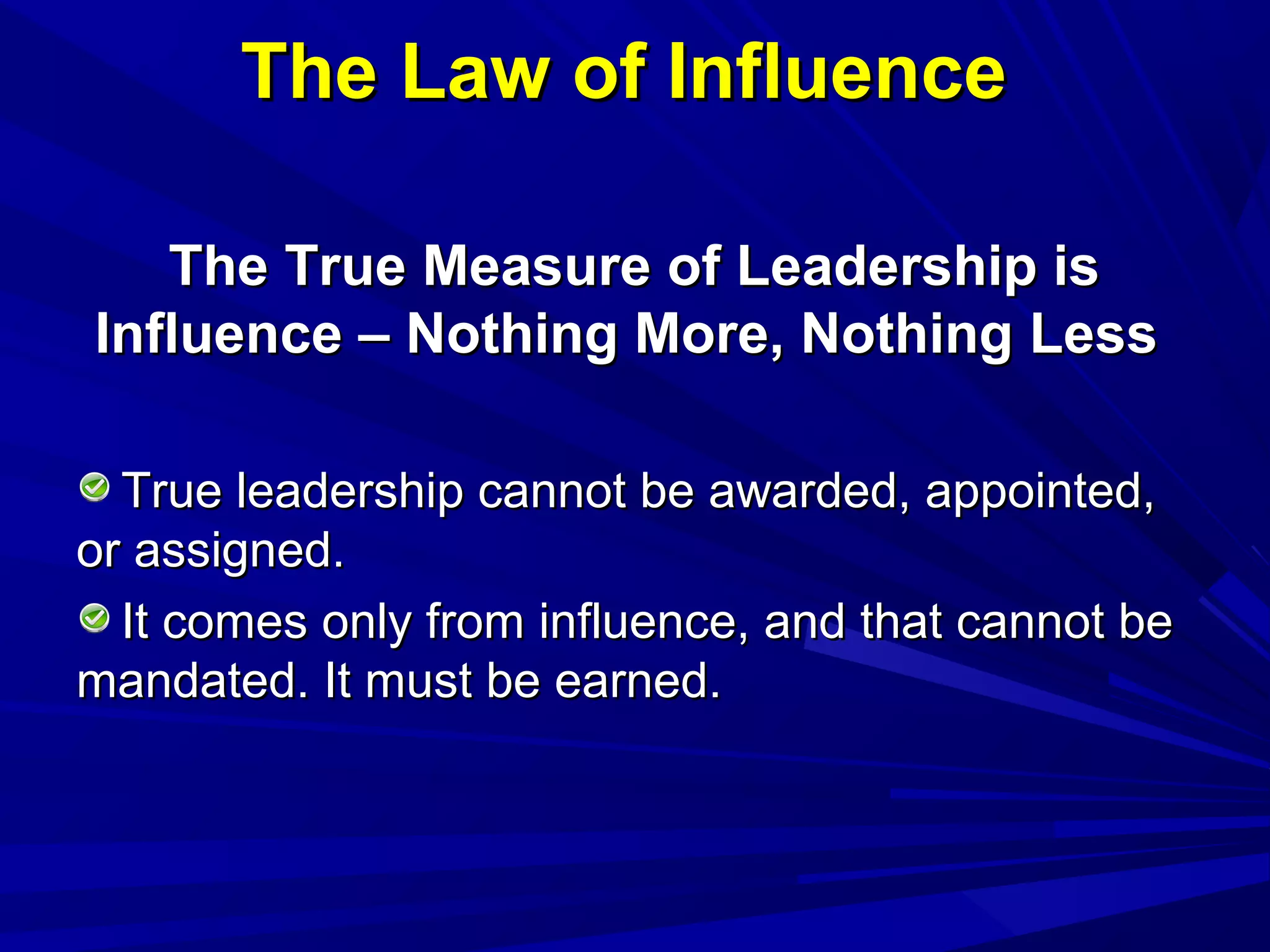 The Law of InfluenceThe Law of Influence
The True Measure of Leadership isThe True Measure of Leadership is
Influence – Nothing More, Nothing LessInfluence – Nothing More, Nothing Less
True leadership cannot be awarded, appointed,True leadership cannot be awarded, appointed,
or assigned.or assigned.
It comes only from influence, and that cannot beIt comes only from influence, and that cannot be
mandated. It must be earned.mandated. It must be earned.
 