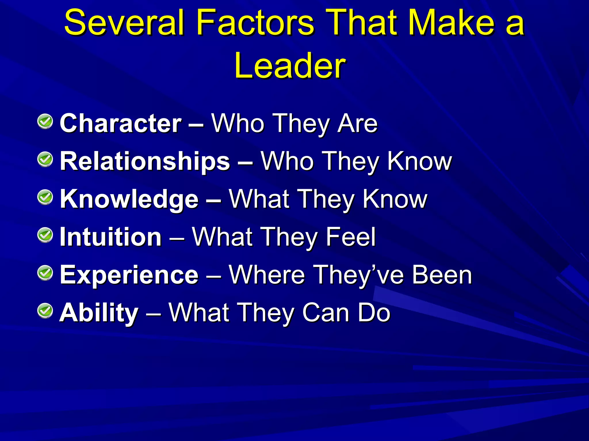 Several Factors That Make aSeveral Factors That Make a
LeaderLeader
Character –Character – Who They AreWho They Are
Relationships –Relationships – Who They KnowWho They Know
Knowledge –Knowledge – What They KnowWhat They Know
IntuitionIntuition – What They Feel– What They Feel
ExperienceExperience – Where They’ve Been– Where They’ve Been
AbilityAbility – What They Can Do– What They Can Do
 