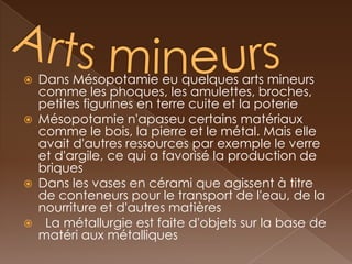    Dans Mésopotamie eu quelques arts mineurs
    comme les phoques, les amulettes, broches,
    petites figurines en terre cuite et la poterie
   Mésopotamie n'apaseu certains matériaux
    comme le bois, la pierre et le métal. Mais elle
    avait d'autres ressources par exemple le verre
    et d'argile, ce qui a favorisé la production de
    briques
   Dans les vases en cérami que agissent à titre
    de conteneurs pour le transport de l'eau, de la
    nourriture et d'autres matières
    La métallurgie est faite d'objets sur la base de
    matéri aux métalliques
 