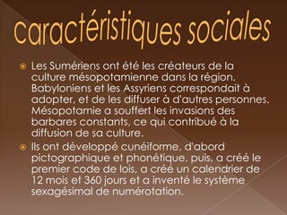    Les Sumériens ont été les créateurs de la
    culture mésopotamienne dans la région.
    Babyloniens et les Assyriens correspondait à
    adopter, et de les diffuser à d'autres personnes.
    Mésopotamie a souffert les invasions des
    barbares constants, ce qui contribué à la
    diffusion de sa culture.
   Ils ont développé cunéiforme, d'abord
    pictographique et phonétique, puis, a créé le
    premier code de lois, a créé un calendrier de
    12 mois et 360 jours et a inventé le système
    sexagésimal de numérotation.
 