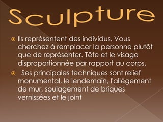 Ils représentent des individus. Vous
 cherchez à remplacer la personne plutôt
 que de représenter. Tête et le visage
 disproportionnée par rapport au corps.
 Ses principales techniques sont relief
 monumental, le lendemain, l'allégement
 de mur, soulagement de briques
 vernissées et le joint
 