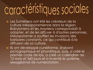    Les Sumériens ont été les créateurs de la
    culture mésopotamienne dans la région.
    Babyloniens et les Assyriens correspondait à
    adopter, et de les diffuser à d'autres personnes.
    Mésopotamie a souffert les invasions des
    barbares constants, ce qui contribué à la
    diffusion de sa culture.
   Ils ont développé cunéiforme, d'abord
    pictographique et phonétique, puis, a créé le
    premier code de lois, a créé un calendrier de
    12 mois et 360 jours et a inventé le système
    sexagésimal de numérotation.
 