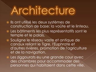  Ils ont utilisé les deux systèmes de
  construction de base: la voûte et le linteau.
 Les bâtiments les plus représentatifs sont le
  temple et le palais.
 Souligne le réseau vaste et antique de
  canaux reliant le Tigre, l'Euphrate et
  d'autres rivières, promotion de l'agriculture
  et de la navigation.
 Les ziggourats eu une grande cour avec
  des chambres pour accommoder des
  personnes qui habitaient dans cette ville.
 
