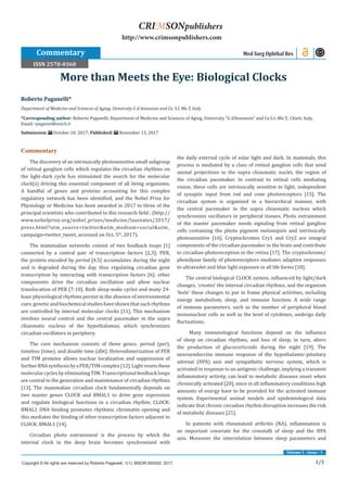 1/3
Volume 1 - Issue - 1
Commentary
The discovery of an intrinsically photosensitive small subgroup
of retinal ganglion cells which regulates the circadian rhythms on
the light-dark cycle has stimulated the search for the molecular
clock(s) driving this essential component of all living organisms.
A handful of genes and proteins accounting for this complex
regulatory network has been identified, and the Nobel Prize for
Physiology or Medicine has been awarded in 2017 to three of the
principal scientists who contributed to this research field ; (http://
www.nobelprize.org/nobel_prizes/medicine/laureates/2017/
press.html?utm_source=twitter&utm_medium=social&utm_
campaign=twitter_tweet, accessed on Oct. 5th
, 2017).
The mammalian networks consist of two feedback loops [1]
connected by a central pair of transcription factors [2,3]; PER,
the protein encoded by period [4,5] accumulates during the night
and is degraded during the day, thus regulating circadian gene
transcription by interacting with transcription factors [6]; other
components drive the circadian oscillation and allow nuclear
translocation of PER [7-10]. Both sleep-wake cycles and many 24-
hour physiological rhythms persist in the absence of environmental
cues;geneticandbiochemicalstudieshaveshownthatsuchrhythms
are controlled by internal molecular clocks [11]. This mechanism
involves neural control and the central pacemaker in the supra
chiasmatic nucleus of the hypothalamus, which synchronizes
circadian oscillators in periphery.
The core mechanism consists of three genes: period (per),
timeless (time), and double time (dbt). Heterodimerization of PER
and TIM proteins allows nuclear localization and suppression of
furtherRNAsynthesisbyaPER/TIMcomplex[12].Lightresetsthese
molecularcyclesbyeliminatingTIM.Transcriptionalfeedbackloops
are central to the generation and maintenance of circadian rhythms
[13]. The mammalian circadian clock fundamentally depends on
two master genes CLOCK and BMAL1 to drive gene expression
and regulate biological functions in a circadian rhythm; CLOCK:
BMAL1 DNA binding promotes rhythmic chromatin opening and
this mediates the binding of other transcription factors adjacent to
CLOCK: BMAL1 [14].
Circadian photo entrainment is the process by which the
internal clock in the deep brain becomes synchronized with
the daily external cycle of solar light and dark. In mammals, this
process is mediated by a class of retinal ganglion cells that send
axonal projections to the supra chiasmatic nuclei, the region of
the circadian pacemaker. In contrast to retinal cells mediating
vision, these cells are intrinsically sensitive to light, independent
of synaptic input from rod and cone photoreceptors [15]. The
circadian system is organized in a hierarchical manner, with
the central pacemaker in the supra chiasmatic nucleus which
synchronizes oscillators in peripheral tissues. Photo entrainment
of the master pacemaker needs signaling from retinal ganglion
cells containing the photo pigment melanopsin and intrinsically
photosensitive [16]. Cryptochromes Cry1 and Cry2 are integral
components of the circadian pacemaker in the brain and contribute
to circadian photoreception in the retina [17]. The cryptochrome/
photolyase family of photoreceptors mediates adaptive responses
to ultraviolet and blue light exposure in all life forms [18].
The central biological CLOCK system, influenced by light/dark
changes, ‘creates’ the internal circadian rhythms, and the organism
‘feels’ these changes to put in frame physical activities, including
energy metabolism, sleep, and immune function. A wide range
of immune parameters, such as the number of peripheral blood
mononuclear cells as well as the level of cytokines, undergo daily
fluctuations.
Many immunological functions depend on the influence
of sleep on circadian rhythms, and loss of sleep, in turn, alters
the production of glucocorticoids during the night [19]. The
neuroendocrine immune response of the hypothalamic-pituitary
adrenal (HPA) axis and sympathetic nervous system, which is
activated in response to an antigenic challenge, implying a transient
inflammatory activity, can lead to metabolic diseases onset when
chronically activated [20], since in all inflammatory conditions high
amounts of energy have to be provided for the activated immune
system. Experimental animal models and epidemiological data
indicate that chronic circadian rhythm disruption increases the risk
of metabolic diseases [21].
In patients with rheumatoid arthritis (RA), inflammation is
an important covariate for the crosstalk of sleep and the HPA
axis. Moreover the interrelation between sleep parameters and
Roberto Paganelli*
Department of Medicine and Sciences of Aging, University G d Annunzio and Ce. S.I. Me.T, Italy
*Corresponding author: Roberto Paganelli, Department of Medicine and Sciences of Aging, University “G d’Annunzio” and Ce.S.I.-Me.T., Chieti, Italy,
Email:
Submission: October 10, 2017; Published: November 13, 2017
More than Meets the Eye: Biological Clocks
Commentary Med Surg Ophthal Res
Copyright © All rights are reserved by Roberto Paganelli. 1(1): MSOR.000502: 2017.
CRIMSONpublishers
http://www.crimsonpublishers.com
ISSN 2578-0360
 