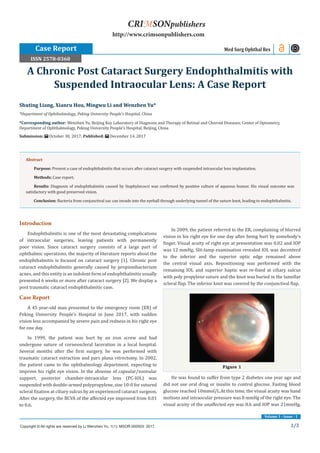 1/3
Volume 1 - Issue - 1
Introduction
Endophthalmitis is one of the most devastating complications
of intraocular surgeries, leaving patients with permanently
poor vision. Since cataract surgery consists of a large part of
ophthalmic operations, the majority of literature reports about the
endophthalmitis is focused on cataract surgery [1]. Chronic post
cataract endophthalmitis generally caused by propionibacterium
acnes, and this entity is an indolent form of endophthalmitis usually
presented 6 weeks or more after cataract surgery [2]. We display a
post traumatic cataract endophthalmitic case.
Case Report
A 45 year-old man presented to the emergency room (ER) of
Peking University People’s Hospital in June 2017, with sudden
vision loss accompanied by severe pain and redness in his right eye
for one day.
In 1999, the patient was hurt by an iron screw and had
undergone suture of corneoscleral laceration in a local hospital.
Several months after the first surgery, he was performed with
traumatic cataract extraction and pars plana vitrectomy. In 2002,
the patient came to the ophthalmology department, expecting to
improve his right eye vision. In the absense of capsular/zoonular
support, posterior chamber-intraocular lens (PC-IOL) was
suspended with double-armed polypropylene, size 10-0 for sutured
scleral fixation at ciliary sulcus by an experienced cataract surgeon.
After the surgery, the BCVA of the affected eye improved from 0.01
to 0.6.
In 2009, the patient referred to the ER, complaining of blurred
vision in his right eye for one day after being hurt by somebody’s
finger. Visual acuity of right eye at presentation was 0.02 and IOP
was 12 mmHg. Slit-lamp examination revealed IOL was decenterd
to the inferior and the superior optic edge remained above
the central visual axis. Repositioning was performed with the
remaining IOL and superior haptic was re-fixed at ciliary sulcus
with poly propylene suture and the knot was buried in the lamellar
scleral flap. The inferior knot was covered by the conjunctival flap.
Figure 1
He was found to suffer from type 2 diabetes one year ago and
did not use oral drug or insulin to control glucose. Fasting blood
glucose reached 10mmol/L.At this time, the visual acuity was hand
motions and intraocular pressure was 8 mmHg of the right eye. The
visual acuity of the unaffected eye was 0.6 and IOP was 21mmHg.
Shuting Liang, Xianru Hou, Mingwu Li and Wenzhen Yu*
*Department of Ophthalmology, Peking University People’s Hospital, China
*Corresponding author: Wenzhen Yu, Beijing Key Laboratory of Diagnosis and Therapy of Retinal and Choroid Diseases; Center of Optometry,
Department of Ophthalmology, Peking University People’s Hospital, Beijing, China
Submission: October 30, 2017; Published: December 14, 2017
A Chronic Post Cataract Surgery Endophthalmitis with
Suspended Intraocular Lens: A Case Report
Case Report Med Surg Ophthal Res
Copyright © All rights are reserved by Li Wenzhen Yu. 1(1): MSOR.000503: 2017.
CRIMSONpublishers
http://www.crimsonpublishers.com
Abstract
Purpose: Present a case of endophthalmitis that occurs after cataract surgery with suspended intraocular lens implantation.
Methods: Case report.
Results: Diagnosis of endophthalmitis caused by Staphylococci was confirmed by positive culture of aqueous humor. His visual outcome was
satisfactory with good preserved vision.
Conclusion: Bacteria from conjunctival sac can invade into the eyeball through underlying tunnel of the suture knot, leading to endophthalmitis.
ISSN 2578-0360
 