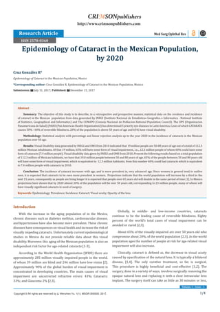 1/4
Volume 1 - Issue - 1
Introduction
With the increase in the aging population of in the Mexico,
chronic diseases such as diabetes mellitus, cardiovascular disease,
and hypertension have also become more prevalent. These chronic
diseases have consequences on visual health and increase the risk of
visually impeding cataracts. Unfortunately current epidemiological
studies in Mexico do not provide reliable data about this visual
disability. Moreover, this aging of the Mexican population is also an
independent risk factor for age-related cataracts [1-3].
According to the World Health Organization (WHO) there are
approximately 285 million visually impaired people in the world,
of whom 39 million are blind and 246 million have low vision [2].
Approximately 90% of the global burden of visual impairment is
concentrated in developing countries. The main causes of visual
impairment are: uncorrected refractive errors: 43%; Cataracts:
33%; and Glaucoma 2% [2,3].
Globally, in middle- and low-income countries, cataracts
continue to be the leading cause of reversible blindness. Eighty
percent of the world’s total cases of visual impairment can be
avoided or cured [2,3].
About 65% of the visually impaired are over 50 years old who
compromise about 20%, of the world population [2,3]. As the world
population ages the number of people at risk for age-related visual
impairment will also increase.
Clinically, cataract is defined as, the decrease in visual acuity
caused by opacification of the natural lens. It is typically a bilateral
disease, [1,4]. The only curative treatment, so far, is surgical.
This procedure is highly beneficial and cost-effective [1,2]. The
surgery, done in a variety of ways, involves surgically removing the
opaque natural lens and replacing it with a clear intraocular lens
implant. The surgery itself can take as little as 30 minutes or less,
Cruz González R*
Epidemiology of Cataract in the Mexican Population, Mexico
*Corresponding author: Cruz González R, Epidemiology of Cataract in the Mexican Population, Mexico
Submission: July 31, 2017; Published: December 15, 2017
Epidemiology of Cataract in the Mexican Population,
by 2020
Med Surg Ophthal Res
Copyright © All rights are reserved by Li Wenzhen Yu. 1(1): MSOR.000505: 2017.
CRIMSONpublishers
http://www.crimsonpublishers.com
Abstract
Summary: The objective of this study is to describe, in a retrospective and prospective manner, statistical data on the revalence and incidence
of cataract in the Mexican population from data generated by INEGI (Instituto Nacional de Estadisticas Geografica e Informatica - National Institute
of Statistics, Geographical and Informatics) and The CONAPO (Consejo Nacional de Poblacion-National Population Council). The OPS (Organizacion
PanamericanadeSalud)(PAHO(PanAmericanHealthOrganization))hasdetermined5priorityeyediseasesinLatinAmerica,CasesofwhichCATARATA
causes 50% - 60% of reversible blindness. 20% of the population is above 50 years of age and 65% have visual disability.
Methodology: Statistical analysis with percentage and linear rojection analysis up to the year 2020 in the incidence of cataracts in the Mexican
population over 50 age.
Results: Visual Disability data generated by INEGI and OMS from 2010 indicated that 19 million people are 50-80 years of age out of a total of 112.3
million Mexican inhabitants. Of that 19 million, 65% will have some form of visual impairment., i.e.., 12.3 million people of whom 60% could have some
form of cataracts (7.4 million people). Visual disability data given by INEGI and OMS from 2010, Present the following results based on a total population
of 112.3 million of Mexican habitants, we have that 19.0 million people between 50 and 80 years of age. 65% of the people between 50 and 80 years old
will have some form of visual impairment, which is equivalent to 12.3 million habitants; from this number 60% could had cataracts which is equivalent
to 7.4 million people with cataracts in 2010.
Conclusion: The incidence of cataract increases with age, and is more prevalent in, very advanced age. Since women in general tend to outlive
men, it is expected that cataracts to be even more prevalent in women. Projections indicate that the world population will increase by a third in the
next 15 years, consequently as people are living longer it is expected that people over 65 years old will double in the same period of time [1]. In Mexico
projections have shown that by 2020 almost 20% of the population will be over 50 years old, corresponding to 23 million people, many of whom will
have visually significant cataracts in need of surgery.
Keywords: Epidemiology; Prevalence; Incidence; Cataract; Visual acuity; Opacity of the lens
Research Article
ISSN 2578-0360
 