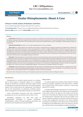 1/3
Volume 1 - Issue - 2
Introduction
Histoplasmosis is a systemic mycosis present in an endemic
state in many tropical or temperate regions. It is a pathology
induced by Histoplasma capsulatum, dimorphic fungus thriving
in wetlands and at moderate temperatures. In immunocompetent
subjects, 95% of clinical forms are asymptomatic. The preferred
sites for this dissemination are pulmonary, medullary, hepatic,
splenic and ganglionic. Exceptionally, the fungus can reach the eye.
Ocular abnormalities associated with acute disseminated
histoplasmosis were thus described for the first time in 1942.
Histoplasma capsulatum can cause three types of
ophthalmological pathologies in humans: histoplasmic
endophthalmitis, solitary choroidal histoplasmic granuloma, and
presumed ocular histoplasmosis syndrome (POBS).
Observation
It is a patient aged 62 years, diabetic under insulin for 5 months
(discovery inaugural), amputated on the right side for a diabetic
foot in October 2016, which showed a decrease in visual acuity
appeared for 5 months .
A complete ophthalmologic examination was carried out as part
of the degenerative assessment of his diabetes and was objectified:
visual acuity 1/10th in the right eye and 2/10th in the left eye,
ocular tone At 16mmhg at the right eye and at 14mmhg at the left
eye, biomicroscopic examination did not find any tyndall in the
anterior chamber, examination in the fundus showed: the presence
of tasks white depigmented choroidal at the retinal periphery
with splinter haemorrhages at the posterior pole and the absence
of inflammation and inflammatory cells in the vitreous at the two
eyes, and the presence of a peripapillary atrophy at the left eye.
Y Mouzari*, H Atidi, D Jâafari, M Chekhchar and M Kriet
Service of ophthalmology, Military Hospital of Marrakech Avicenne, Morocco
*Corresponding author: Y Mouzari, Service of ophthalmology, Military hospital of Marrakech Avicenne, Morocco
Submission: September 28, 2017; Published: December 15, 2017
Ocular Histoplasmosis: About A Case
Med Surg Ophthal Res
Copyright © All rights are reserved by Y Mouzari. 1(2): MSOR.000506: 2017.
CRIMSONpublishers
http://www.crimsonpublishers.com
Abstract
Introduction: Histoplasmosis is a systemic mycosis present in an endemic state in many tropical or temperate regions. It is a pathology induced by
Histoplasma capsulatum, dimorphic fungus thriving in wetlands and at moderate temperatures. In immunocompetent subjects, 95% of clinical forms
are asymptomatic. The preferred sites for this dissemination are pulmonary, medullary, hepatic, splenic and ganglionic. Exceptionally, the fungus can
reach the eye.
Materials and methods: We report a case of ocular histoplasmosis in a 62-year-old patient.
Observation: It is a patient aged 62 years, diabetic under insulin for 5 months (discovery inaugural), amputated on the right side for a diabetic foot
in October 2016, which showed a decrease in visual acuity appeared for 5 months. A complete ophthalmologic examination was carried out as part of
the degenerative assessment of his diabetes, and he objectified: visual acuity at 1/10 at right eye, 2/10 at left, ocular tone at 16Mmhg at right eye and
14mmhg at left , biomicroscopic examination did’nt find tyndall in the anterior chamber, examination in the The bottom of eye showed: the presence of
choroidal depigmented white at the retinal periphery with blamed haemorrhages, the absence of inflammation and inflammatory cells in the vitreous
in both eyes, and the presence of peripapillary atrophy in the left eye.
Discussion: Ocular histoplasmosis syndrome (SS) is a deep mycosis with a pulmonary entry portal characterized by chorio retinal disorder caused
by Histoplasma capsulatum, which is commonly found in endemic areas. The ocular damage remains quite exceptional since only 1.6 to 5.3% of patients
with histoplasmosis are affected. The diagnosis of ocular histoplasmosis is made by clinical examination. The fundus of the eye can find histo spots,
peripapillary atrophy, macular disciform lesions active or not and never finds inflammatory cells in the vitreous and the anterior segment. The systemic
antifungal treatments used in the treatment of histoplasmosis have little use in the treatment of ophthalmologic involvement because the fungus does
not appear to be in the eye at the time of ophthalmologic diagnosis. The treatment of eye damage is therefore very specific.
Conclusion: Ocular histoplasmosis is a fungal infection that has long been underestimated because of the asymptomatic or benign character of the
primary infection. Indeed, this ophthalmological pathology, of random evolution and with heavy clinical consequences, is very little known and rarely
sought, whereas an early diagnosis improves its management and hence its functional prognosis.
Keywords: Ocular; Histoplasmosis; Histo spots; Peripapillary atrophy; Neovascularization; Systemic antifungal treatments
Case Report
ISSN 2578-0360
 