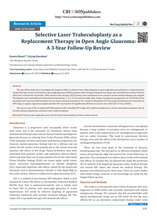 1/4
Volume 1 - Issue - 2
Introduction
Glaucoma is a progressive optic neuropathy which results
with vision loss if left untreated [1]. Numerous clinical trials
demonstrated that the only evidence-based treatment paradigm for
glaucoma focuses on reducing Intra Ocular Pressure (IOP), which,
if left untreated, has been associated with disease progression [2].
However, medical glaucoma therapy lasts for a lifetime and can
reduce the life comfort of the patients due to the serious local and
systemic side effects of the drugs. Topical β-blockers have been
associated with systemic cardiac and respiratory adverse effects,
which may limit their use in some patients [3]. On the other hand,
Prosta Glandine Analogs (PGA) can causes upper eyelid crease,
ptosis, periocular hyperpigmentation or eyelash elongation
[4,5]. Especially important side effects caused by the preservant
chemicals such as benzalchonium chloride or Poly Quad (PQ) on
the ocular surface, which are widely used in glaucoma drops [6,7].
SLT is a method of non-invasive IOP reduction, which is first
reported by Latina. The device is a Q-switched, frequency-doubled
Nd:YAG laser that is melanosome-specific and is widely used
to lower IOP in patients with open-angle glaucoma or ocular
hypertension. SLT works by selective targeting of pigmented
trabecular meshwork with minimal structural damage [8]. This
makes SLT a repeatable therapy with minimal side effects.
Current identification of patients with glaucoma is not optimal
because a large number of prevalent cases are undiagnosed, or
patients with ocular hypertension are misdiagnosed as glaucoma
and are under treatment. This leads to unnecessary life-time
therapy costs and side effects of the therapeutics and a number of
misdiagnosed patients [9,10].
There are two main goals in the treatment of diseases,
including glaucoma. The first goal is an effective treatment, which
means preserving the sight and prevent the visual field losses in
glaucoma. The second goal is to achieve these results with minimal
side effects. To evaluate this, we planned this study. We performed
SLT in patients with diagnosed glaucoma under medical therapy
and normal IOP values and ceased the medical therapy. The
patients were followed-up for three years. There are some studies
with similar design, however, to our knowledge our study has the
longest follow-up time.
Material and Methods
This study is a retrospective chart review of patients who were
diagnosed as POAG before and currently medicated with topical
antiglaucoma therapy. The patients who felt uncomfortable with
topical anti-glaucoma drugs and an IOP under 20 mm Hg, were
offered SLT as an alternative replacement therapy under strict
Gonen Baser1
*, Eyyup Karahan2
1
Özel Medifema Hospital, Turkey
2
Van Education and Training Hospital, Department of Ophthalmology, Turkey
*Corresponding author: Gonen Baser, Özel Medifema Hospital, Eye Clinic, 1429 Sok. No: 1/3 Alsancak-Izmir/ Turkey
Submission: January 05, 2018; Published: January 22, 2018
Selective Laser Trabeculoplasty as a
Replacement Therapy in Open Angle Glaucoma:
A 3-Year Follow-Up Review
Research Article Med Surg Ophthal Res
Copyright © All rights are reserved by Gonen Baser
CRIMSONpublishers
http://www.crimsonpublishers.com
Abstract
The aim of this study was to investigate the long-term effect of selective laser trabeculoplasty in open angle glaucoma patients as a replacement for
medical therapy. 64 eyes of 64 primary open angle glaucoma (POAG) patients under therapy with glaucoma drugs and controlled Intra Ocular Pressure
(IOP) were reviewed for 36 months. 360o selective laser therapy (SLT) sessions were performed in two sessions and the medical therapy was stopped.
The patients were controlled and evaluated postoperatively 1, 3, 6, 12, 24 and 36 months after surgery for glaucoma progression. In 36 (56.3%) of the
64 patients SLT was successful and there was no need to medical treatment at 36th
month. In 28 patients (43.7%) medical treatment was started due to
IOP rising. In Logistic regression analysis baseline IOP was found to be significantly effective on success rate of SLT (R2: 0.718, p˂0.001).
The success rate of SLT on medicated POAG patients with controlled IOP is high. SLT could be considered as a serious alternative in patients who do
not have advanced glaucoma, and have ocular surface problems.
Keywords: Primary open angle glaucoma; Selective laser trabeculoplasty; Ocular surface toxicity
ISSN 2578-0360
 
