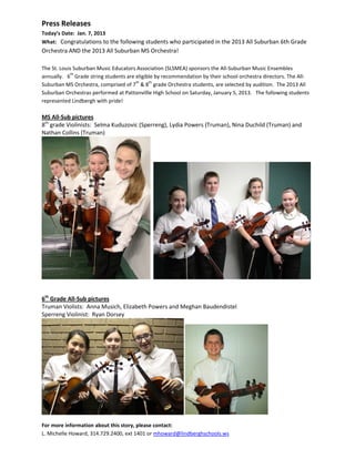 Press Releases
Today’s Date: Jan. 7, 2013
What: Congratulations to the following students who participated in the 2013 All Suburban 6th Grade
Orchestra AND the 2013 All Suburban MS Orchestra!

The St. Louis Suburban Music Educators Association (SLSMEA) sponsors the All-Suburban Music Ensembles
             th
annually. 6 Grade string students are eligible by recommendation by their school orchestra directors. The All-
                                      th    th
Suburban MS Orchestra, comprised of 7 & 8 grade Orchestra students, are selected by audition. The 2013 All
Suburban Orchestras performed at Pattonvillle High School on Saturday, January 5, 2013. The following students
represented Lindbergh with pride!

MS All-Sub pictures
8th grade Violinists: Selma Kuduzovic (Sperreng), Lydia Powers (Truman), Nina Duchild (Truman) and
Nathan Collins (Truman)




6th Grade All-Sub pictures
Truman Violists: Anna Musich, Elizabeth Powers and Meghan Baudendistel
Sperreng Violinist: Ryan Dorsey




For more information about this story, please contact:
L. Michelle Howard, 314.729.2400, ext 1401 or mhoward@lindberghschools.ws
 
