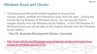 Windows Azure and Ubuntu

 "Canonical and Microsoft worked together to ensure that
  Ubuntu, tested, certified and enterprise ready from the start…During the
  current Spring Release of Windows Azure, you can launch Ubuntu
  images directly from the Windows Azure Gallery…In the Fall Release of
  Windows Azure you will be able to buy support directly from the Windows
  Azure Gallery.“
    Paul Oh, Business Development Director, Canonical

 http://www.zdnet.com/blog/open-source/ubuntu-centos-and-suse-linux-
  comes-to-windows-azure/11176
 