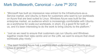 Mark Shuttleworth, Canonical – June 7th 2012

 “Microsoft has built an impressive new entrant to the Infrastructure-as-a-
  Service market, and Ubuntu is there for customers who want to run workloads
  on Azure that are best suited to Linux. Windows Azure was built for the
  enterprise market, an audience which is increasingly comfortable with Ubuntu
  as a workhorse for scale-out workloads; in short, it’s a good fit for both of
  us, and it’s been interesting to do the work to bring Ubuntu to the platform.”

 “Just as we need to ensure that customers can run Ubuntu and Windows
  together inside their data centre and on the LAN, we want to ensure that cloud
  workloads play nicely.”

 “The team leading Azure has a sophisticated understanding of Ubuntu and
  Linux in general.”
 