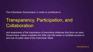 The Colombian Government, in order to contribute to


Transparency, Participation, and
Collaboration
and awareness of the importance of promoting initiatives that favor an open
Government, makes available this Web site that seeks to facilitate access to
and use of public data of the Colombian State


                                                                    www.datos.gov.co
 