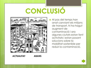 CONCLUSIÓ


ACTUALITAT

ABANS

Al pas del temps han
anat canviant els mitjans
de transport, hi ha hagut
augment de
contaminació i ara
algunes ciutats estan fent
activitats i estan posant
solucions sobre la
mobilitat sostenible per
reduir la contaminació.

 