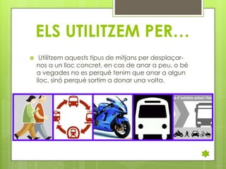 ELS UTILITZEM PER…


Utilitzem aquests tipus de mitjans per desplaçarnos a un lloc concret, en cas de anar a peu, o bé
a vegades no es perquè tenim que anar a algun
lloc, sinó perquè sortim a donar una volta.

 