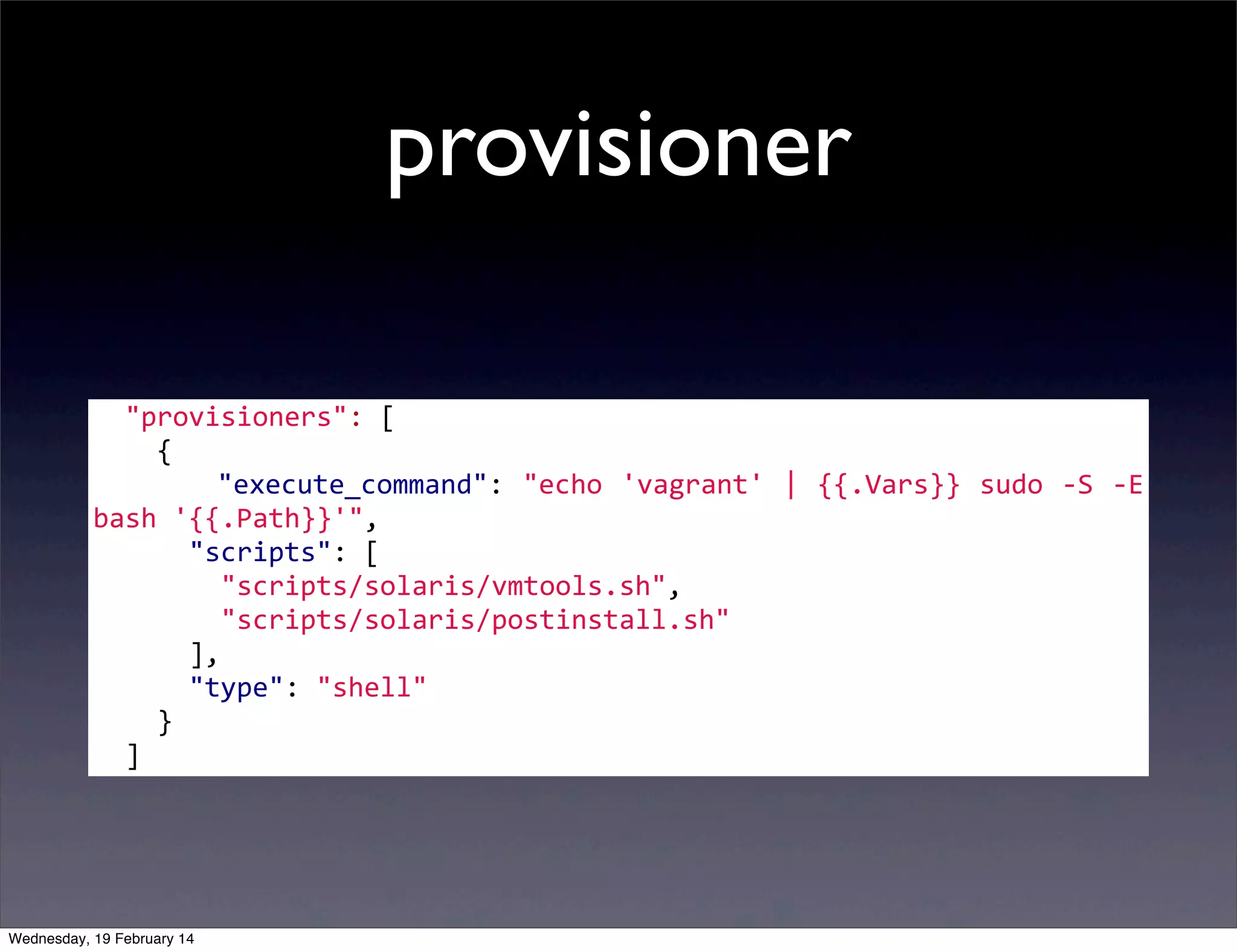 provisioner
	
  	
  "provisioners":	
  [
	
  	
  	
  	
  {
	
   	
   	
   	
   	
   	
   "execute_command":	
   "echo	
   'vagrant'	
  |	
   {{.Vars}}	
   sudo	
   -­‐S	
   -­‐E	
  
bash	
  '{{.Path}}'",
	
  	
  	
  	
  	
  	
  "scripts":	
  [
	
  	
  	
  	
  	
  	
  	
  	
  "scripts/solaris/vmtools.sh",
	
  	
  	
  	
  	
  	
  	
  	
  "scripts/solaris/postinstall.sh"
	
  	
  	
  	
  	
  	
  ],
	
  	
  	
  	
  	
  	
  "type":	
  "shell"
	
  	
  	
  	
  }
	
  	
  ]

Wednesday, 19 February 14

 