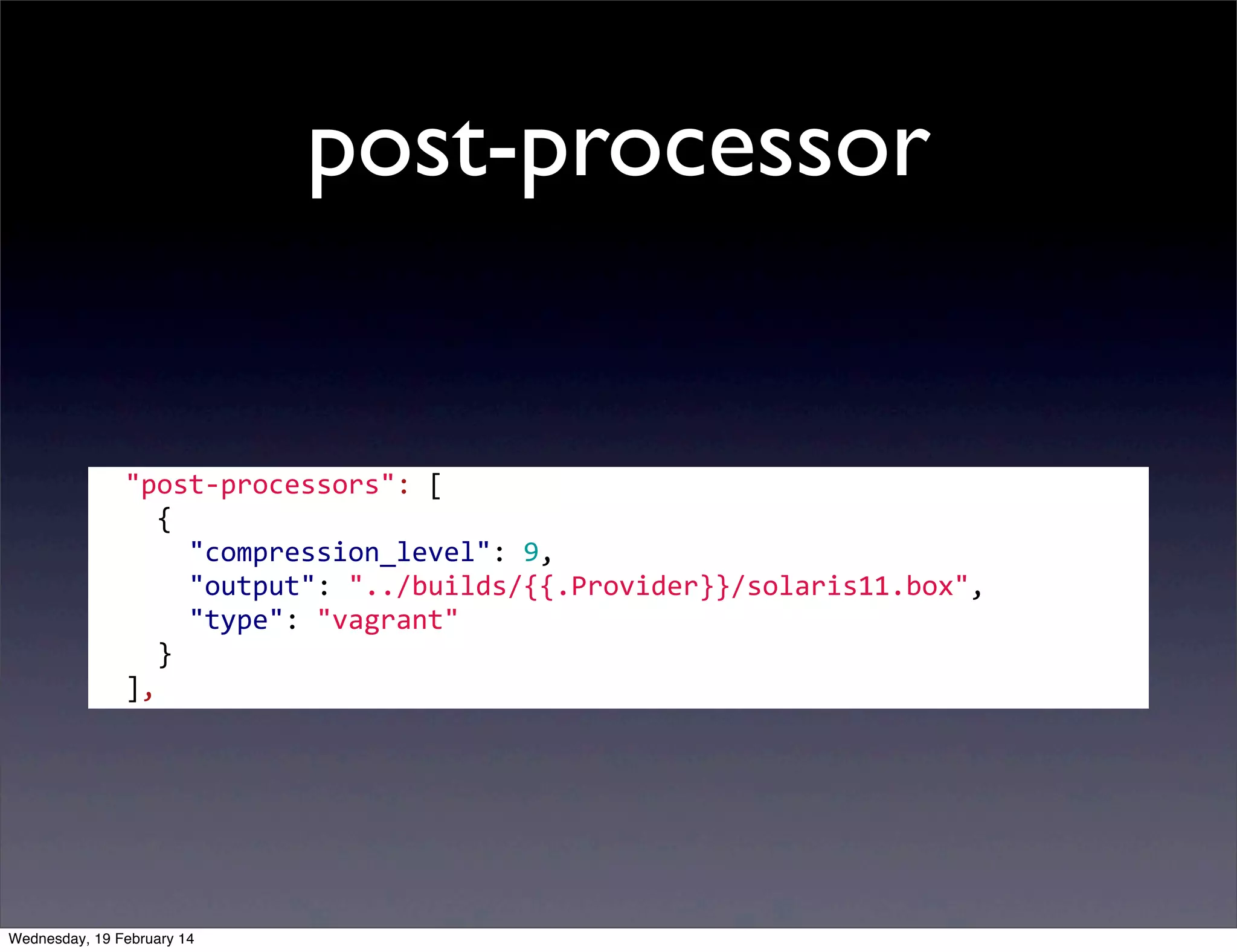 post-processor

	
  	
  "post-­‐processors":	
  [
	
  	
  	
  	
  {
	
  	
  	
  	
  	
  	
  "compression_level":	
  9,
	
  	
  	
  	
  	
  	
  "output":	
  "../builds/{{.Provider}}/solaris11.box",
	
  	
  	
  	
  	
  	
  "type":	
  "vagrant"
	
  	
  	
  	
  }
	
  	
  ],

Wednesday, 19 February 14

 