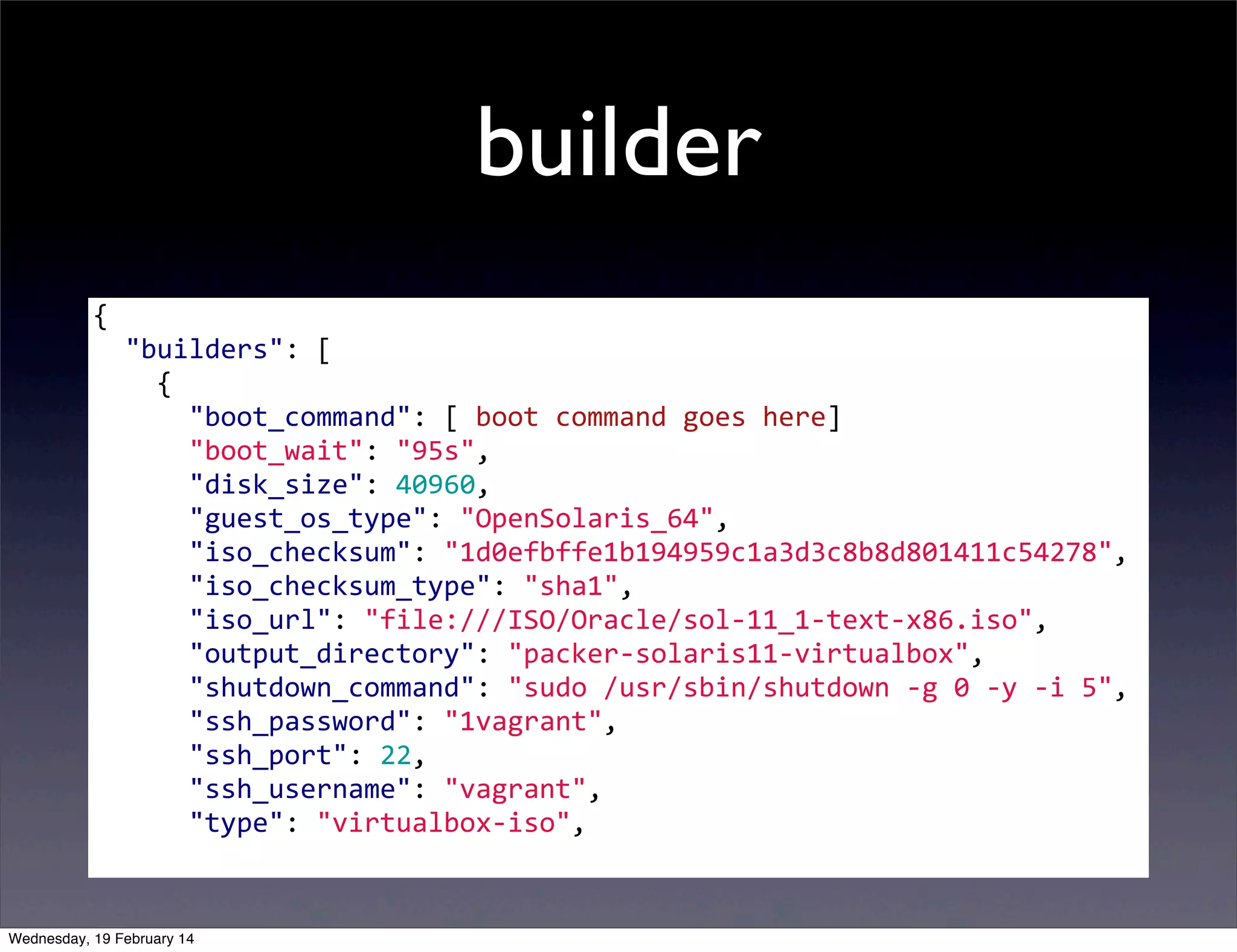 builder
{
	
  	
  "builders":	
  [
	
  	
  	
  	
  {
	
  	
  	
  	
  	
  	
  "boot_command":	
  [	
  boot	
  command	
  goes	
  here]
	
  	
  	
  	
  	
  	
  "boot_wait":	
  "95s",
	
  	
  	
  	
  	
  	
  "disk_size":	
  40960,
	
  	
  	
  	
  	
  	
  "guest_os_type":	
  "OpenSolaris_64",
	
  	
  	
  	
  	
  	
  "iso_checksum":	
  "1d0efbffe1b194959c1a3d3c8b8d801411c54278",
	
  	
  	
  	
  	
  	
  "iso_checksum_type":	
  "sha1",
	
  	
  	
  	
  	
  	
  "iso_url":	
  "file:///ISO/Oracle/sol-­‐11_1-­‐text-­‐x86.iso",
	
  	
  	
  	
  	
  	
  "output_directory":	
  "packer-­‐solaris11-­‐virtualbox",
	
  	
  	
  	
  	
  	
  "shutdown_command":	
  "sudo	
  /usr/sbin/shutdown	
  -­‐g	
  0	
  -­‐y	
  -­‐i	
  5",
	
  	
  	
  	
  	
  	
  "ssh_password":	
  "1vagrant",
	
  	
  	
  	
  	
  	
  "ssh_port":	
  22,
	
  	
  	
  	
  	
  	
  "ssh_username":	
  "vagrant",
	
  	
  	
  	
  	
  	
  "type":	
  "virtualbox-­‐iso",
	
  
Wednesday, 19 February 14

 